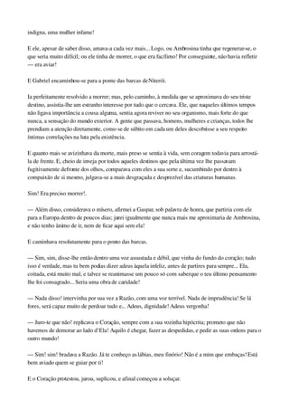 indigna, uma mulher infame!
E ele, apesar de saber disso, amava­a cada vez mais... Logo, ou Ambrosina tinha que regenerar­se, o 
que seria muito difícil; ou ele tinha de morrer, o que era facílimo! Por conseguinte, não havia refletir 
— era aviar!
E Gabriel encaminhou­se para a ponte das barcas de Niterói.
Ia perfeitamente resolvido a morrer; mas, pelo caminho, à medida que se aproximava do seu triste 
destino, assistia­lhe um estranho interesse por tudo que o cercava. Ele, que naqueles últimos tempos 
não ligava importância a cousa alguma, sentia agora reviver no seu organismo, mais forte do que 
nunca, a sensação do mundo exterior. A gente que passava, homens, mulheres e crianças, todos lhe 
prendiam a atenção diretamente, como se de súbito em cada um deles descobrisse a seu respeito 
íntimas correlações na luta pela existência.
E quanto mais se avizinhava da morte, mais preso se sentia à vida, sem coragem todavia para arrostá­
la de frente. E, cheio de inveja por todos aqueles destinos que pela última vez lhe passavam 
fugitivamente defronte dos olhos, comparava com eles a sua sorte e, sucumbindo por dentro à 
compaixão de si mesmo, julgava­se a mais desgraçada e desprezível das criaturas humanas.
Sim! Era preciso morrer!.
— Além disso, considerava o mísero, afirmei a Gaspar, sob palavra de honra, que partiria com ele 
para a Europa dentro de poucos dias; jurei igualmente que nunca mais me aproximaria de Ambrosina, 
e não tenho ânimo de ir, nem de ficar aqui sem ela!
E caminhava resolutamente para o ponto das barcas.
— Sim, sim, disse­lhe então dentro uma voz assustada e débil, que vinha do fundo do coração; tudo 
isso é verdade, mas tu bem podias dizer adeus àquela infeliz, antes de partires para sempre... Ela, 
coitada, está muito mal, e talvez se reanimasse um pouco só com saber que o teu último pensamento 
lhe foi consagrado... Seria uma obra de caridade!
— Nada disso! intervinha por sua vez a Razão, com uma voz terrível. Nada de imprudência! Se lá 
fores, será capaz muito de perdoar tudo e... Adeus, dignidade! Adeus vergonha!
— Juro­te que não! replicava o Coração, sempre com a sua vozinha hipócrita; prometo que não 
havemos de demorar ao lado d’Ela! Aquilo é chegar, fazer as despedidas, e pedir as suas ordens para o 
outro mundo!
— Sim! sim! bradava a Razão. Já te conheço as lábias, meu finório! Não é a mim que embaças! Está 
bem aviado quem se guiar por ti!
E o Coração protestou, jurou, suplicou, e afinal começou a soluçar.
 