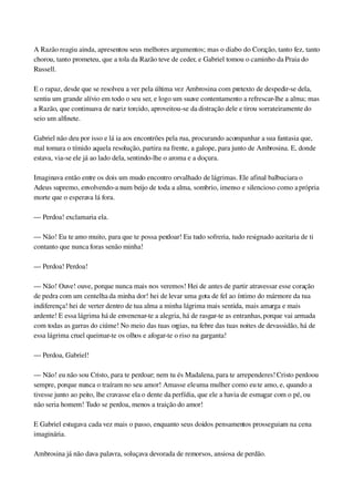 A Razão reagiu ainda, apresentou seus melhores argumentos; mas o diabo do Coração, tanto fez, tanto 
chorou, tanto prometeu, que a tola da Razão teve de ceder, e Gabriel tomou o caminho da Praia do 
Russell.
E o rapaz, desde que se resolveu a ver pela última vez Ambrosina com pretexto de despedir­se dela, 
sentiu um grande alívio em todo o seu ser, e logo um suave contentamento a refrescar­lhe a alma; mas 
a Razão, que continuava de nariz torcido, aproveitou­se da distração dele e tirou sorrateiramente do 
seio um alfinete.
Gabriel não deu por isso e lá ia aos encontrões pela rua, procurando acompanhar a sua fantasia que, 
mal tomara o tímido aquela resolução, partira na frente, a galope, para junto de Ambrosina. E, donde 
estava, via­se ele já ao lado dela, sentindo­lhe o aroma e a doçura.
Imaginava então entre os dois um mudo encontro orvalhado de lágrimas. Ele afinal balbuciara o 
Adeus supremo, envolvendo­a num beijo de toda a alma, sombrio, imenso e silencioso como a própria 
morte que o esperava lá fora.
— Perdoa! exclamaria ela.
— Não! Eu te amo muito, para que te possa perdoar! Eu tudo sofreria, tudo resignado aceitaria de ti 
contanto que nunca foras senão minha!
— Perdoa! Perdoa!
— Não! Ouve! ouve, porque nunca mais nos veremos! Hei de antes de partir atravessar esse coração 
de pedra com um centelha da minha dor! hei de levar uma gota de fel ao íntimo do mármore da tua 
indiferença! hei de verter dentro de tua alma a minha lágrima mais sentida, mais amarga e mais 
ardente! E essa lágrima há de envenenar­te a alegria, há de rasgar­te as entranhas, porque vai armada 
com todas as garras do ciúme! No meio das tuas orgias, na febre das tuas noites de devassidão, há de 
essa lágrima cruel queimar­te os olhos e afogar­te o riso na garganta!
— Perdoa, Gabriel!
— Não! eu não sou Cristo, para te perdoar; nem tu és Madalena, para te arrependeres! Cristo perdoou 
sempre, porque nunca o traíram no seu amor! Amasse ele uma mulher como eu te amo, e, quando a 
tivesse junto ao peito, lhe cravasse ela o dente da perfídia, que ele a havia de esmagar com o pé, ou 
não seria homem! Tudo se perdoa, menos a traição do amor!
E Gabriel estugava cada vez mais o passo, enquanto seus doidos pensamentos prosseguiam na cena 
imaginária.
Ambrosina já não dava palavra, soluçava devorada de remorsos, ansiosa de perdão.
 