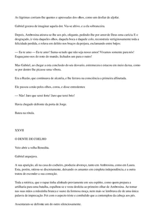 As lágrimas corriam­lhe quentes e apressadas dos olhos, como um desfiar de aljofar.
Gabriel gozava de imaginar aquela dor. Via­se altivo, e a ela sobranceira.
Depois, Ambrosina atirava­se­lhe aos pés, ofegante, pedindo­lhe por amor de Deus uma carícia. E o 
desgraçado, à vista daqueles olhos, daquela boca e daquele colo, reconstruía vertiginosamente toda a 
felicidade perdida, e rolava em delírio nos braços da perjura, exclamando entre beijos:
— Eu te amo — Eu te amo! Suma­se tudo que não seja nosso amor! Vivamos somente para nós! 
Esqueçamo­nos do resto do mundo, fechados um para o outro!
Mas Gabriel, ao chegar a esta conclusão do seu desvario, estremeceu e estacou em meio da rua, como 
se por dentro lhe picasse uma víbora.
Era a Razão, que continuava de alcatéia, e lhe ferrava na consciência a primeira alfinetada.
Ele passou a mão pelos olhos, corou, e disse entredentes:
— Não! Juro que serei forte! Juro que terei brio!
Havia chegado defronte da porta de Jorge.
Bateu na rótula.
 
XXVII
O DENTE DE COELHO
Veio abrir a velha Benedita.
Gabriel arquejava.
A sua aparição, ali na casa do cocheiro, produziu alvoroço, tanto em Ambrosina, como em Laura. 
Esta, porém, retirou­se discretamente, deixando os amantes em completa independência, e a outra 
tratou de esconder a sua comoção.
Toda a retórica, que o rapaz tinha alinhado previamente em seu espírito, como quem prepara a 
artilharia para uma batalha, espalhou­se e voou desfeita ao primeiro olhar de Ambrosina. Ao tomar 
nas suas mãos a mãozinha branca e suave da formosa moça, nem mais se lembrava ele de uma única 
palavra de imprecação. Foi com o aspecto triste e combalido que a contemplou da cabeça aos pés.
Assentaram­se defronte um do outro silenciosamente.
 