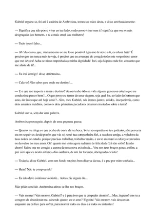 Gabriel ergueu­se, foi até à cadeira de Ambrosina, tomou as mãos desta, e disse arrebatadamente:
— Significa que não posso viver ao teu lado, e não posso viver sem ti! significa que sou o mais 
desgraçado dos homens, e tu a mais cruel das mulheres!
— Tudo isso é falso...
— Ah! descansa, que, ainda mesmo se me fosse possível ligar­me de novo a ti, eu não o faria! É 
preciso que eu nunca mais te veja, é preciso que eu arranque do coração todo este vergonhoso amor 
que me devora! Acha­se nisso empenhada a minha dignidade! Irei, seja lá para onde for, contanto que 
me afaste de ti!...
— Eu irei contigo! disse Ambrosina..
— Cala­te! Não sabes para onde me destino!...
— E o que me importa a mim o destino? Acaso tenho tido na vida alguma generosa estrela que me 
conduzisse para o bem?... O que posso eu temer de uma viagem, seja qual for, ao lado do homem que 
amo, do único que até hoje amei?... Sim, meu Gabriel, nós iremos juntos, unidos, inseparáveis, como 
dois amantes malditos, como os dois primeiros pecadores de amor enxotados sobre a terra!
Gabriel ouvia, sem dar uma palavra.
Ambrosina prosseguiu, depois de uma pequena pausa:
— Quanto me alegra o que acabo de ouvir da tua boca. Se te acompanhasse teu padrasto, não pensaria 
eu em seguir­te; desde porém que vás só, serei tua companheira fiel, a tua doce amiga, a veladora da 
tuas noites de estudo, porque precisas trabalhar, trabalhar muito, e eu te animarei o esforço com todos 
os desvelos do meu amor. Oh! quanto me sinto agora radiante de felicidade! Já não sofro! Já não 
choro! Raiou­me no coração a aurora de uma nova existência... Vou nos teus braços gozas, enfim, a 
paz com que eu nestes últimos dias sonhava, de um lar fecundo, abençoado e casto!
— Todavia, disse Gabriel, com um fundo suspiro; bem diversa da tua, é a paz por mim sonhada...
— Hein? Não te compreendo!
— Eu não devo continuar a existir... Adeus. Se algum dia...
Não pôde concluir. Ambrosina atirou­se­lhe nos braços.
— Vais morrer! Vais morrer, Gabriel? e é para isso que te despedes de mim!... Mas, ingrato! tens tu a 
coragem de abandonar­me, sabendo quanto eu te amo?! Egoísta! Vais morrer, vais descansar, 
enquanto eu cá fico para sofrer, para morrer todos os dias e a todos os instantes!
 