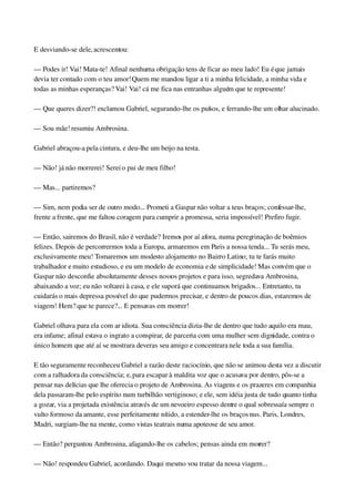 E desviando­se dele, acrescentou:
— Podes ir! Vai! Mata­te! Afinal nenhuma obrigação tens de ficar ao meu lado! Eu é que jamais 
devia ter contado com o teu amor! Quem me mandou ligar a ti a minha felicidade, a minha vida e 
todas as minhas esperanças? Vai! Vai! cá me fica nas entranhas alguém que te represente!
— Que queres dizer?! exclamou Gabriel, segurando­lhe os pulsos, e ferrando­lhe um olhar alucinado.
— Sou mãe! resumiu Ambrosina.
Gabriel abraçou­a pela cintura, e deu­lhe um beijo na testa.
— Não! já não morrerei! Serei o pai de meu filho!
— Mas... partiremos?
— Sim, nem podia ser de outro modo... Prometi a Gaspar não voltar a teus braços; confessar­lhe, 
frente a frente, que me faltou coragem para cumprir a promessa, seria impossível! Prefiro fugir.
— Então, sairemos do Brasil, não é verdade? Iremos por aí afora, numa peregrinação de boêmios 
felizes. Depois de percorrermos toda a Europa, armaremos em Paris a nossa tenda... Tu serás meu, 
exclusivamente meu! Tomaremos um modesto alojamento no Bairro Latino; tu te farás muito 
trabalhador e muito estudioso, e eu um modelo de economia e de simplicidade! Mas convém que o 
Gaspar não desconfie absolutamente desses nossos projetos e para isso, segredava Ambrosina, 
abaixando a voz; eu não voltarei à casa, e ele suporá que continuamos brigados... Entretanto, tu 
cuidarás o mais depressa possível do que pudermos precisar, e dentro de poucos dias, estaremos de 
viagem! Hem? que te parece?... E pensavas em morrer!
Gabriel olhava para ela com ar idiota. Sua consciência dizia­lhe de dentro que tudo aquilo era mau, 
era infame; afinal estava o ingrato a conspirar, de parceria com uma mulher sem dignidade, contra o 
único homem que até aí se mostrara deveras seu amigo e concentrara nele toda a sua família.
E tão seguramente reconheceu Gabriel a razão deste raciocínio, que não se animou desta vez a discutir 
com a ralhadora da consciência; e, para escapar à maldita voz que o acusava por dentro, pôs­se a 
pensar nas delícias que lhe oferecia o projeto de Ambrosina. As viagens e os prazeres em companhia 
dela passaram­lhe pelo espírito num turbilhão vertiginoso; e ele, sem idéia justa de tudo quanto tinha 
a gozar, via a projetada existência através de um nevoeiro espesso dentre o qual sobressaía sempre o 
vulto formoso da amante, esse perfeitamente nítido, a estender­lhe os braços nus. Paris, Londres, 
Madri, surgiam­lhe na mente, como vistas teatrais numa apoteose de seu amor.
— Então? perguntou Ambrosina, afagando­lhe os cabelos; pensas ainda em morrer?
— Não! respondeu Gabriel, acordando. Daqui mesmo vou tratar da nossa viagem...
 