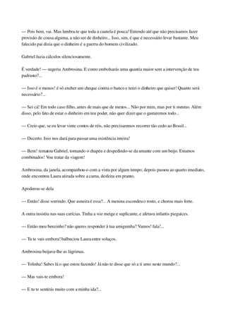 — Pois bem, vai. Mas lembra­te que toda a cautela é pouca! Entendo até que não precisamos fazer 
provisão de cousa alguma, a não ser de dinheiro... Isso, sim, é que é necessário levar bastante. Meu 
falecido pai dizia que o dinheiro é a guerra do homem civilizado.
Gabriel fazia cálculos silenciosamente.
É verdade! — sugeriu Ambrosina. E como embolsarás uma quantia maior sem a intervenção de teu 
padrasto?...
— Isso é o menos! é só encher um cheque contra o banco e terei o dinheiro que quiser! Quanto será 
necessário?...
— Sei cá! Em todo caso filho, antes de mais que de menos... Não por mim, mas por ti mesmo. Além 
disso, pelo fato de estar o dinheiro em teu poder, não quer dizer que o gastaremos todo...
— Creio que, se eu levar vinte contos de réis, não precisaremos recorrer tão cedo ao Brasil...
— Decerto. Isso nos dará para passar uma existência inteira!
— Bem! rematou Gabriel, tomando o chapéu e despedindo­se da amante com um beijo. Estamos 
combinados! Vou tratar da viagem!
Ambrosina, da janela, acompanhou­o com a vista por algum tempo; depois passou ao quarto imediato, 
onde encontrou Laura atirada sobre a cama, desfeita em pranto.
Apoderou­se dela
— Então! disse sorrindo. Que asneira é essa?... A menina escondeu o rosto, e chorou mais forte.
A outra insistiu nas suas carícias. Tinha a voz meiga e suplicante, e afetava infantis pieguices.
— Então meu benzinho? não queres responder à tua amiguinha? Vamos! fala!...
— Tu te vais embora! balbuciou Laura entre soluços.
Ambrosina beijava­lhe as lágrimas.
— Tolinha! Sabes lá o que estou fazendo! Já não te disse que só a ti amo neste mundo?...
— Mas vais­te embora!
— E tu te sentirás muito com a minha ida?...
 