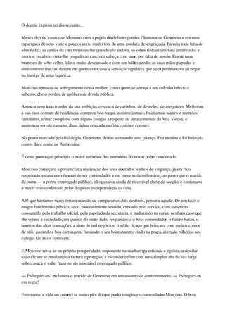 O doente expirou no dia seguinte.
Meses depois, casava­se Moscoso com a pupila do defunto patrão. Chamava­se Genoveva e era uma 
raparigaça de seus vinte e poucos anos, muito tola de uma gordura desengraçada. Parecia toda feita de 
almofadas; as carnes da cara tremiam­lhe quando ela andava, os olhos tinham uns tons amarelados e 
mortos; o cabelo vivia­lhe pregado ao casco da cabeça com suor, por falta de asseio. Era de uma 
brancura de sebo velho, falava muito descansado e com um hálito azedo; as suas mãos papudas e 
umidamente macias, davam em quem as tocasse a sensação repulsiva que se experimentava ao pegar 
na barriga de uma lagartixa.
Moscoso apossou­se sofregamente dessa mulher, como quem se abraça a um colchão infecto e 
sebento, cheio porém, de apólices da dívida pública.
Amou­a com todo o ardor da sua ambição, cercou­a de carinhos, de desvelos, de meiguices. Melhorou 
a sua casa comum de residência, comprou boa roupa, assinou jornais, freqüentou teatros e reuniões 
familiares, afinal conspirou com alguns colegas a respeito de uma comenda da Vila Viçosa, e 
aumentou sorrateiramente duas linhas em cada mofina contra o coronel.
No prazo marcado pela fisiologia, Genoveva, deitou ao mundo uma criança. Era menina e foi batizada 
com o doce nome de Ambrosina.
É deste ponto que principia o maior interesse das memórias do nosso pobre condenado.
Moscoso começava a presenciar a realização dos seus dourados sonhos de vingança, já era rico, 
respeitado, estava em vésperas de ser comendador e em breve seria milionário; ao passo que o marido 
da outra — o pobre empregado público, não passava ainda de miserável chefe de secção, e continuava 
a medir o seu ordenado pelas despesas indispensáveis da casa.
Ah! que bastantes vezes teriam ocasião de comparar os dois destinos, pensava aquele. De um lado o 
magro funcionário público, seco, modestamente vestido, curvado pelo serviço, com o espírito 
consumido pelo trabalho oficial, pela papelada da secretaria, e traduzindo na cara o nenhum caso que 
lhe votava a sociedade; em quanto do outro lado, resplandecia o belo comendador, o futuro barão, o 
homem das altas transações, a alma de mil negócios, o nédio ricaço que brincava com muitos contos 
de réis, gozando a boa carruagem, fumando o seu bom charuto, rindo na praça, dizendo pilhérias aos 
colegas tão ricos como ele.
E Moscoso revia­se na própria prosperidade, imponente na sua barriga esticada e egoísta, a destilar 
todo ele um ar petulante da fartura e proteção, a esconder enfim com uma simples aba da sua larga 
sobrecasaca o vulto franzino do miserável empregado público.
— Esfreguei­os! exclamou o marido de Genoveva em um assomo de contentamento. — Esfreguei­os 
em regra!
Entretanto, a vida do coronel ia muito pior do que podia imaginar o comendador Moscoso. O bom 
 