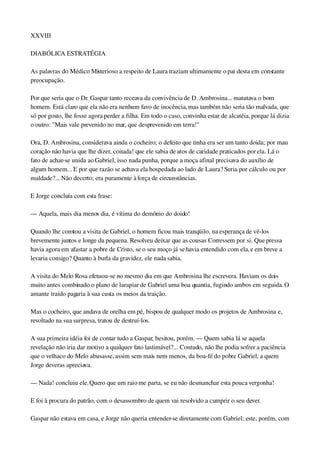XXVIII
DIABÓLICA ESTRATÉGIA
As palavras do Médico Misterioso a respeito de Laura traziam ultimamente o pai desta em constante 
preocupação.
Por que seria que o Dr. Gaspar tanto receava da convivência de D. Ambrosina... matutava o bom 
homem. Está claro que ela não era nenhum favo de inocência, mas também não seria tão malvada, que 
só por gosto, lhe fosse agora perder a filha. Em todo o caso, convinha estar de alcatéia, porque lá dizia 
o outro: "Mais vale prevenido no mar, que desprevenido em terra!"
Ora, D. Ambrosina, considerava ainda o cocheiro; o defeito que tinha era ser um tanto doida; por mau 
coração não havia que lhe dizer, coitada! que ele sabia de atos de caridade praticados por ela. Lá o 
fato de achar­se unida ao Gabriel, isso nada punha, porque a moça afinal precisava do auxílio de 
algum homem... E por que razão se achava ela hospedada ao lado de Laura? Seria por cálculo ou por 
maldade?... Não decerto; era puramente à força de circunstâncias.
E Jorge concluía com esta frase:
— Aquela, mais dia menos dia, é vítima do demônio do doido!
Quando lhe constou a visita de Gabriel, o homem ficou mais tranqüilo, na esperança de vê­los 
brevemente juntos e longe da pequena. Resolveu deixar que as cousas Corressem por si. Que pressa 
havia agora em afastar a pobre de Cristo, se o seu moço já se havia entendido com ela, e em breve a 
levaria consigo? Quanto à burla da gravidez, ele nada sabia.
A visita do Melo Rosa efetuou­se no mesmo dia em que Ambrosina lhe escrevera. Haviam os dois 
muito antes combinado o plano de larapiar de Gabriel uma boa quantia, fugindo ambos em seguida. O 
amante traído pagaria à sua custa os meios da traição.
Mas o cocheiro, que andava de orelha em pé, bispou de qualquer modo os projetos de Ambrosina e, 
revoltado na sua surpresa, tratou de destruí­los.
A sua primeira idéia foi de contar tudo a Gaspar, hesitou, porém. — Quem sabia lá se aquela 
revelação não iria dar motivo a qualquer fato lastimável?... Contudo, não lhe podia sofrer a paciência 
que o velhaco do Melo abusasse, assim sem mais nem menos, da boa­fé do pobre Gabriel, a quem 
Jorge deveras apreciava.
— Nada! concluiu ele. Quero que um raio me parta, se eu não desmanchar esta pouca vergonha!
E foi à procura do patrão, com o desassombro de quem vai resolvido a cumprir o seu dever.
Gaspar não estava em casa, e Jorge não queria entender­se diretamente com Gabriel; este, porém, com 
 