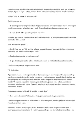 tal ansiedade lhe falou de Ambrosina, tão impaciente se mostrou pelas notícias delas, que o pobre do 
homem, depois de coçar a cabeça, torcer o chapéu entre as mãos e limpar o suor da testa, exclamou:
— Com todos os diabos! A verdade diz­se!
Gabriel assustou­se.
— É que não posso ver ninguém iludido! despejou o cocheiro. Sei que vossemecê projeta uma viagem 
com D. Ambrosina, e sei também que o Melo Rosa anda a desencabeçar a moça para não ir!
— O Melo Rosa?... Mas que diabo pretende esse tipo?
— Ora, o que há de ser? Quer que a Sra. D. Ambrosina, em vez de acompanhar a vossemecê, fique na 
companhia dele! Aí está!
— E Ambrosina o que diz?...
— Isso lá é que não sei! Tola será ela, se largar um moço formado, bem parecido, bom e rico, como 
vossemecê, por um troca­tintas daquela força!
— Tu não sabes o que são as mulheres, Jorge!
— O que lhe afianço é que faz tudo, o tratante, para seduzi­la. Tenha a bondade de ler esta carta...
Gabriel leu no papel que lhe passou o cocheiro:
"D. Ambrosina.
Apesar de me haver a senhora proibido falar­lhe sobre qualquer assunto; apesar de ter confessado que 
me aborrece, eu não desisto das minhas esperanças, e venho ainda uma vez pedir­lhe, de joelhos, que 
não acompanhe o G*** e siga comigo para onde melhor lhe parecer em toda e qualquer parte do 
mundo. Os recursos pecuniários para a viagem não faltarão, porque, como saberá, acabo de ser 
largamente premiado pela loteria. E estará à sua disposição, desde que a senhora assim o decrete com 
uma simples palavra.
Espero a sua resposta até depois de amanhã. — Melo Rosa".
— Esse "depois de amanhã" é hoje, disse Jorge, porque esta carta chegou anteontem.
Gabriel ficou pensativo, mas no íntimo sentiu­se feliz com aquelas palavras; provavam­lhe elas que a 
requestada repelia o Melo.
Entretanto, tudo era arranjado pela própria Ambrosina; foi ela quem imaginou a carta, quem a 
escreveu e quem a pôs ao alcance do cocheiro, calculando que este desconfiado como andava, a iria 
 