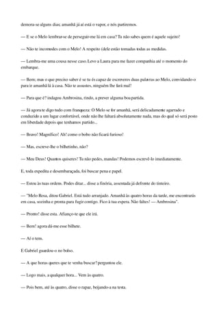 demora­se alguns dias; amanhã já aí está o vapor, e nós partiremos.
— E se o Melo lembrar­se de perseguir­me lá em casa? Tu não sabes quem é aquele sujeito!
— Não te incomodes com o Melo! A respeito (dele estão tomadas todas as medidas.
— Lembra­me uma cousa nesse caso. Levo a Laura para me fazer companhia até o momento do 
embarque.
— Bem; mas o que preciso saber é se tu és capaz de escreveres duas palavras ao Melo, convidando­o 
para ir amanhã lá à casa. Não te assustes, ninguém lhe fará mal!
— Para que é? indagou Ambrosina, rindo, a prever alguma boa partida.
— Já agora te digo tudo com franqueza: O Melo se for amanhã, será delicadamente agarrado e 
conduzido a um lugar confortável, onde não lhe faltará absolutamente nada, mas do qual só será posto 
em liberdade depois que tenhamos partido...
— Bravo! Magnífico! Ah! como o bobo não ficará furioso!
— Mas, escreve­lhe o bilhetinho, não?
— Meu Deus! Quantos quiseres! Tu não pedes, mandas! Podemos escrevê­lo imediatamente.
E, toda expedita e desembaraçada, foi buscar pena e papel.
— Estou às tuas ordens. Podes ditar... disse a finória, assentada já defronte do tinteiro.
— "Melo Rosa, ditou Gabriel. Está tudo arranjado. Amanhã às quatro horas da tarde, me encontrarás 
em casa, sozinha e pronta para fugir contigo. Fico à tua espera. Não faltes! — Ambrosina".
— Pronto! disse esta. Afianço­te que ele irá.
— Bem! agora dá­me esse bilhete.
— Aí o tens.
E Gabriel guardou­o no bolso.
— A que horas queres que te venha buscar? perguntou ele.
— Logo mais, a qualquer hora... Vem às quatro.
— Pois bem, até às quatro, disse o rapaz, beijando­a na testa.
 