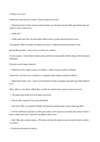 E meteu­se no carro.
Ambrosina, logo que ele se retirou, correu ao quarto de Laura.
— Prepara­te para ires hoje mesmo comigo lá para casa. Teu pai consente. Mas agora desejo que me 
ajudes a vestir a toda pressa...
— Onde vais?
— Tenho muito que fazer. Só mais tarde saberás todos os passos que dou por tua causa...
Um pequeno, filho da vizinha, foi chamar um carro, e Ambrosina apareceu pronta na sala.
Rua da Misericórdia..., disse ela em voz baixa ao cocheiro.
O carro seguiu, e vinte minutos depois parava defronte de um grande sobrado antigo, cheio de janelas 
quadradas.
Era uma casa de alugar cômodos.
— Espere por mim, soprou a moça ao cocheiro, e subiu a longa escada do sobradão.
Atravessou, sem fazer caso, o primeiro e o segundo andar; chegou cansada ao último.
— Qual destas portas será!... pensou ela, hesitando em bater a qualquer das quatro que tinha defronte 
de si.
Nisto, abriu­se uma delas, e Melo Rosa, vestido de casimira clara, apareceu com um sorriso.
— Ah! pensei que já não viesses! É quase uma hora!
— Não me fales, homem! Uma visita de Gabriel.
— Sim, hem! Mas, vai entrando, filhinha. Não podemos perder tempo: temos muito que falar!
— Uf! fez Ambrosina, atirando­se sobre uma cadeira. Arre! que esta casa mata uma criatura! Estou a 
botar os bofes pela boca! Aqui não me pilharias duas vezes!
— Sim! Mas toda cautela é pouca... Nós temos de tratar de negócios, que nos podem meter a ambos 
na cadeia!...
— Deixa­me descansar um pouco.
 
