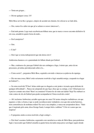 — Toma um grogue...
— Dá­me qualquer cousa. Uf!
Melo Rosa serviu­lhe o grogue e, depois de acender um charuto, foi colocar­se ao lado dela.
— Ora, vamos lá a saber em que pé se acham os nossos interesses!...
— Está tudo pronto. Logo mais receberás um bilhete meu, que te marco o nosso encontro definitivo lá 
em casa, amanhã às quatro horas da tarde...
— Em Laranjeiras?
— Sim.
— E daí?
— Daí é que se torna indispensável que não deixes de ir!
Ambrosina chamava a si a paternidade do bilhete ditado por Gabriel.
— Mas, continuou ela; para que Gabriel não nos embargue a fuga, é mister que, antes de me 
procurares, já tenhas providenciado sobre e1e...
— Como assim?... perguntou Melo Rosa, seguindo com todo o interesse as palavras da rapariga.
— Diz­me uma cousa, Melo! estás seriamente resolvido a fugir amanhã comigo, ocupando tu o lugar 
de Gabriel?!...
— Se estou resolvido? É boa! Achas então que eu chegaria a este ponto e recuaria agora defronte de 
qualquer dificuldade?... Nunca me arrependo do que faço; disse que ia contigo, e irei! Afinal para isso 
é preciso cometer um crime? Bem! eu cometerei! O amor fez de mim um ladrão? Seja! Eu roubarei os 
vinte contos de réis de Gabriel para poder acompanhar­te! Estou resolvido a tudo!
— Ah! exclamou Ambrosina; acredito agora que me ames! Só nestas situações melindrosas, em que 
jogamos a vida e a honra, é que se pode reconhecer amor verdadeiro; esse que não aceita barreiras, 
nem conveniências de nenhuma ordem! Eu serei a tua cúmplice, e nunca me arrependerei disso. "Tudo 
que é inspirado pelo amor, disse George Sand, é sempre belo e sublime!" E foi só o amor que nos 
inspirou!
— E perguntas ainda se estou resolvido a fugir contigo!...
— Pois bem! assentou Ambrosina, segurando com veemência as mãos de Melo Rosa; para podermos 
fugir, é necessário que Gabriel amanhã as quatro horas da tarde esteja preso sem lugar seguro donde 
 