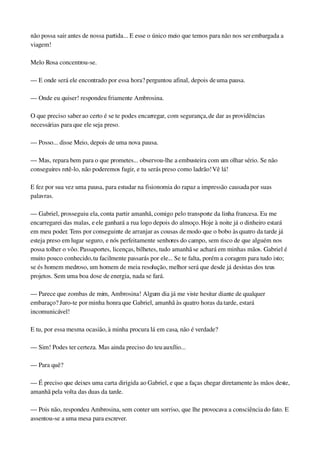 não possa sair antes de nossa partida... E esse o único meio que temos para não nos ser embargada a 
viagem!
Melo Rosa concentrou­se.
— E onde será ele encontrado por essa hora? perguntou afinal, depois de uma pausa.
— Onde eu quiser! respondeu friamente Ambrosina.
O que preciso saber ao certo é se te podes encarregar, com segurança, de dar as providências 
necessárias para que ele seja preso.
— Posso... disse Meio, depois de uma nova pausa.
— Mas, repara bem para o que prometes... observou­lhe a embusteira com um olhar sério. Se não 
conseguires retê­lo, não poderemos fugir, e tu serás preso como ladrão! Vê lá!
E fez por sua vez uma pausa, para estudar na fisionomia do rapaz a impressão causada por suas 
palavras.
— Gabriel, prosseguiu ela, conta partir amanhã, comigo pelo transporte da linha francesa. Eu me 
encarregarei das malas, e ele ganhará a rua logo depois do almoço. Hoje à noite já o dinheiro estará 
em meu poder. Tens por conseguinte de arranjar as cousas de modo que o bobo às quatro da tarde já 
esteja preso em lugar seguro, e nós perfeitamente senhores do campo, sem risco de que alguém nos 
possa tolher o vôo. Passaportes, licenças, bilhetes, tudo amanhã se achará em minhas mãos. Gabriel é 
muito pouco conhecido, tu facilmente passarás por ele... Se te falta, porém a coragem para tudo isto; 
se és homem medroso, um homem de meia resolução, melhor será que desde já desistas dos teus 
projetos. Sem uma boa dose de energia, nada se fará.
— Parece que zombas de mim, Ambrosina! Algum dia já me viste hesitar diante de qualquer 
embaraço? Juro­te por minha honra que Gabriel, amanhã às quatro horas da tarde, estará 
incomunicável!
E tu, por essa mesma ocasião, à minha procura lá em casa, não é verdade?
— Sim! Podes ter certeza. Mas ainda preciso do teu auxílio...
— Para quê?
— É preciso que deixes uma carta dirigida ao Gabriel, e que a faças chegar diretamente às mãos deste, 
amanhã pela volta das duas da tarde.
— Pois não, respondeu Ambrosina, sem conter um sorriso, que lhe provocava a consciência do fato. E 
assentou­se a uma mesa para escrever.
 