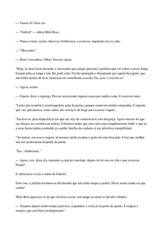 — Vamos lá! disse ela.
— "Gabriel" — ditou Melo Rosa.
— Nunca o trato, assim, observou Ambrosina; e escreveu, repetindo em voz alta:
— "Meu amor".
— Bem! concordou o Melo. Escreve agora:
"Hoje, às duas horas da tarde, é necessário que estejas presente à penhora que vai sofrer o nosso Jorge. 
Gaspar acha­se longe e não lhe pode valer. Fui tão protegida e obsequiada por aquela boa gente, que 
não tenho ânimo de ficar silenciosa em semelhante ocasião. Vai, pois, e socorre­os".
— Agora, assina.
— Espera, disse a rapariga. Preciso acrescentar alguma cousa por minha conta. E escreveu mais:
"Laura não assistirá à constrangedora ação da justiça, porque estará em minha companhia. É urgente 
que vás; precisamos, como sabes, dos serviços de Jorge para a nossa viagem...
"Escrevo­te, pela impaciência em que me vejo de comunicar­te esta desgraça. Agora mesmo foi que 
me chegou aos ouvidos tal notícia. Estimarei muito que esta carta seja completamente inútil, e que tu 
a estas horas tenhas restituído já a pobre família do cocheiro à sua primitiva tranqüilidade.
"Ao menos, em nossa viagem, levaremos ainda na alma o gosto de uma boa ação. Creio que melhor 
não nos poderíamos despedir da pátria.
‘Tua ­ Ambrosina."
— Agora, sim; disse ela, metendo a carta no envelope, depois de ler em voz alta o que escreveu. 
Pronto!
E subscritou­o com o nome de Gabriel.
Feito isto, a pérfida levantou­se declarando que não tinha tempo a perder. Havia muito ainda em que 
cuidar!
Melo Rosa queixava­se de que ela fosse assim, sem pagar ao amor os devidos tributos.
— Teremos depois muito tempo para isso, respondeu a visita já na porta do quarto. Coragem e 
energia, que será bem recompensado!
 