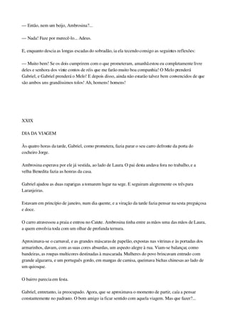 — Então, nem um beijo, Ambrosina?...
— Nada! Faze por merecê­lo... Adeus.
E, enquanto descia as longas escadas do sobradão, ia ela tecendo consigo as seguintes reflexões:
— Muito bem! Se os dois cumprirem com o que prometeram, amanhã estou eu completamente livre 
deles e senhora dos vinte contos de réis que me farão muito boa companhia! O Melo prenderá 
Gabriel, e Gabriel prenderá o Melo! E depois disso, ainda não estarão talvez bem convencidos de que 
são ambos uns grandíssimos tolos! Ah, homens! homens!
 
 
XXIX
DIA DA VIAGEM
Às quatro horas da tarde, Gabriel, como prometera, fazia parar o seu carro defronte da porta do 
cocheiro Jorge.
Ambrosina esperava por ele já vestida, ao lado de Laura. O pai desta andava fora no trabalho, e a 
velha Benedita fazia as honras da casa.
Gabriel ajudou as duas raparigas a tomarem lugar na sege. E seguiram alegremente os três para 
Laranjeiras.
Estavam em princípio de janeiro, num dia quente, e a viração da tarde fazia pensar na sesta preguiçosa 
e doce.
O carro atravessou a praia e entrou no Catete. Ambrosina tinha entre as mãos uma das mãos de Laura, 
a quem envolvia toda com um olhar de profunda ternura.
Aproximava­se o carnaval, e as grandes máscaras de papelão, expostas nas vitrinas e às portadas dos 
armarinhos, davam, com as suas cores absurdas, um aspecto alegre à rua. Viam­se balançar, como 
bandeiras, as roupas multicores destinadas à mascarada. Mulheres do povo brincavam entrudo com 
grande algazarra, e um português gordo, em mangas de camisa, queimava bichas chinesas ao lado de 
um quiosque.
O bairro parecia em festa.
Gabriel, entretanto, ia preocupado. Agora, que se aproximava o momento de partir, caía a pensar 
constantemente no padrasto. O bom amigo ia ficar sentido com aquela viagem. Mas que fazer?... 
 
