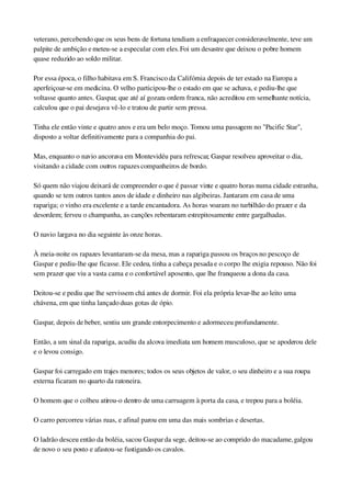 veterano, percebendo que os seus bens de fortuna tendiam a enfraquecer consideravelmente, teve um 
palpite de ambição e meteu­se a especular com eles. Foi um desastre que deixou o pobre homem 
quase reduzido ao soldo militar.
Por essa época, o filho habitava em S. Francisco da Califórnia depois de ter estado na Europa a 
aperfeiçoar­se em medicina. O velho participou­lhe o estado em que se achava, e pediu­lhe que 
voltasse quanto antes. Gaspar, que até aí gozara ordem franca, não acreditou em semelhante notícia, 
calculou que o pai desejava vê­lo e tratou de partir sem pressa.
Tinha ele então vinte e quatro anos e era um belo moço. Tomou uma passagem no "Pacific Star", 
disposto a voltar definitivamente para a companhia do pai.
Mas, enquanto o navio ancorava em Montevidéu para refrescar, Gaspar resolveu aproveitar o dia, 
visitando a cidade com outros rapazes companheiros de bordo.
Só quem não viajou deixará de compreender o que é passar vinte e quatro horas numa cidade estranha, 
quando se tem outros tantos anos de idade e dinheiro nas algibeiras. Jantaram em casa de uma 
rapariga; o vinho era excelente e a tarde encantadora. As horas voaram no turbilhão do prazer e da 
desordem; ferveu o champanha, as canções rebentaram estrepitosamente entre gargalhadas.
O navio largava no dia seguinte às onze horas.
À meia­noite os rapazes levantaram­se da mesa, mas a rapariga passou os braços no pescoço de 
Gaspar e pediu­lhe que ficasse. Ele cedeu, tinha a cabeça pesada e o corpo lhe exigia repouso. Não foi 
sem prazer que viu a vasta cama e o confortável aposento, que lhe franqueou a dona da casa.
Deitou­se e pediu que lhe servissem chá antes de dormir. Foi ela própria levar­lhe ao leito uma 
chávena, em que tinha lançado duas gotas de ópio.
Gaspar, depois de beber, sentiu um grande entorpecimento e adormeceu profundamente.
Então, a um sinal da rapariga, acudiu da alcova imediata um homem musculoso, que se apoderou dele 
e o levou consigo.
Gaspar foi carregado em trajes menores; todos os seus objetos de valor, o seu dinheiro e a sua roupa 
externa ficaram no quarto da ratoneira.
O homem que o colheu atirou­o dentro de uma carruagem à porta da casa, e trepou para a boléia.
O carro percorreu várias ruas, e afinal parou em uma das mais sombrias e desertas.
O ladrão desceu então da boléia, sacou Gaspar da sege, deitou­se ao comprido do macadame, galgou 
de novo o seu posto e afastou­se fustigando os cavalos.
 
