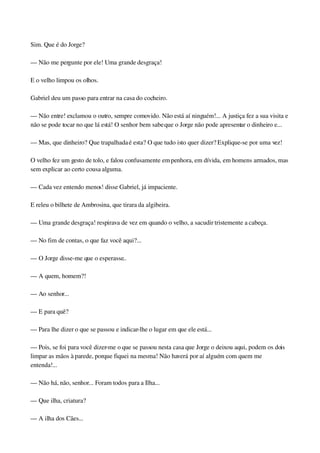 Sim. Que é do Jorge?
— Não me pergunte por ele! Uma grande desgraça!
E o velho limpou os olhos.
Gabriel deu um passo para entrar na casa do cocheiro.
— Não entre! exclamou o outro, sempre comovido. Não está aí ninguém!... A justiça fez a sua visita e 
não se pode tocar no que lá está! O senhor bem sabe que o Jorge não pode apresentar o dinheiro e...
— Mas, que dinheiro? Que trapalhada é esta? O que tudo isto quer dizer? Explique­se por uma vez!
O velho fez um gesto de tolo, e falou confusamente em penhora, em dívida, em homens armados, mas 
sem explicar ao certo cousa alguma.
— Cada vez entendo menos! disse Gabriel, já impaciente.
E releu o bilhete de Ambrosina, que tirara da algibeira.
— Uma grande desgraça! respirava de vez em quando o velho, a sacudir tristemente a cabeça.
— No fim de contas, o que faz você aqui?...
— O Jorge disse­me que o esperasse..
— A quem, homem?!
— Ao senhor...
— E para quê?
— Para lhe dizer o que se passou e indicar­lhe o lugar em que ele está...
— Pois, se foi para você dizer­me o que se passou nesta casa que Jorge o deixou aqui, podem os dois 
limpar as mãos à parede, porque fiquei na mesma! Não haverá por aí alguém com quem me 
entenda!...
— Não há, não, senhor... Foram todos para a Ilha...
— Que ilha, criatura?
— A ilha dos Cães...
 
