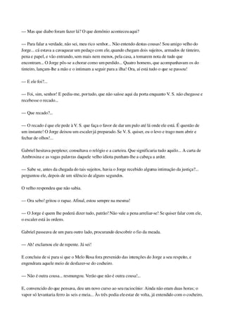 — Mas que diabo foram fazer lá? O que demônio aconteceu aqui?
— Para falar a verdade, não sei, meu rico senhor... Não entendo destas cousas! Sou amigo velho do 
Jorge... cá estava a cavaquear um pedaço com ele, quando chegam dois sujeitos, armados de tinteiro, 
pena e papel, e vão entrando, sem mais nem menos, pela casa, a tomarem nota de tudo que 
encontram... O Jorge pôs­se a chorar como um perdido... Quatro homens, que acompanhavam os do 
tinteiro, lançam­lhe a mão e o intimam a seguir para a ilha! Ora, aí está tudo o que se passou!
— E ele foi?...
— Foi, sim, senhor! E pediu­me, por tudo, que não saísse aqui da porta enquanto V. S. não chegasse e 
recebesse o recado...
— Que recado?...
— O recado é que ele pede à V. S. que faça o favor de dar um pulo até lá onde ele está. É questão de 
um instante! O Jorge deixou um escaler já preparado. Se V. S. quiser, eu o levo e trago num abrir e 
fechar de olhos!...
Gabriel hesitava perplexo; consultava o relógio e a carteira. Que significaria tudo aquilo... A carta de 
Ambrosina e as vagas palavras daquele velho idiota punham­lhe a cabeça a arder.
— Sabe se, antes da chegada do tais sujeitos, havia o Jorge recebido alguma intimação da justiça?... 
perguntou ele, depois de um silêncio de alguns segundos.
O velho respondeu que não sabia.
— Ora sebo! gritou o rapaz. Afinal, estou sempre na mesma!
— O Jorge é quem lhe poderá dizer tudo, patrão! Não vale a pena arreliar­se! Se quiser falar com ele, 
o escaler está às ordens.
Gabriel passeava de um para outro lado, procurando descobrir o fio da meada.
— Ah! exclamou ele de repente. Já sei!
E concluiu de si para si que o Melo Rosa fora prevenido das intenções do Jorge a seu respeito, e 
engendrara aquele meio de desfazer­se do cocheiro.
— Não é outra cousa... resmungou. Verão que não é outra cousa!...
E, convencido do que pensava, deu um novo curso ao seu raciocínio: Ainda não eram duas horas; o 
vapor só levantaria ferro às seis e meia... Às três podia ele estar de volta, já entendido com o cocheiro, 
 