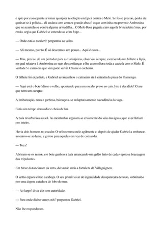 e apto por conseguinte a tomar qualquer resolução enérgica contra o Melo. Se fosse preciso, podia até 
queixar­se à polícia... ali andava com certeza grande abuso! o que convinha era prevenir Ambrosina 
que se acautelasse contra alguma armadilha... O Melo Rosa pagaria caro aquela brincadeira! mas, por 
então, urgia que Gabriel se entendesse com Jorge...
— Onde está o escaler?! perguntou ao velho.
— Ali mesmo, patrão. É só descermos um pouco... Aqui é costa...
— Mas, preciso de um portador para as Laranjeiras, observou o rapaz, escrevendo um bilhete a lápis, 
no qual relatava à Ambrosina as suas desconfianças e lhe aconselhava toda a cautela com o Melo. É 
verdade! o carro em que vim pode servir. Chame o cocheiro.
O bilhete foi expedido, e Gabriel acompanhou o catraeiro até à entrada da praia do Flamengo.
— Aqui está o bote! disse o velho, apontando para um escaler preso ao cais. Isto é decidido! Corre 
que nem um carapau!
A embarcação, nova e garbosa, balouçava­se voluptuosamente na cadência da vaga.
Fazia um tempo abrasador e cheio de luz.
A baía reverberava ao sol. As montanhas erguiam­se cruamente do seio das águas, que as refletiam 
por inteiro.
Havia dois homens no escaler. O velho entrou nele agilmente e, depois de ajudar Gabriel a embarcar, 
assentou­se ao leme, e gritou para aqueles em voz de comando:
— Toca!
Abriram­se os remos, e o bote ganhou a baía arrancando um galão farto de cada vigorosa braceagem 
dos tripulantes.
Em breve distanciaram da terra, deixando atrás a fortaleza de Villegaignon.
O velho ergueu então a cabeça. O seu primitivo ar de ingenuidade desaparecera de todo, substituído 
por uma áspera catadura de lobo do mar.
— Ao largo! disse ele com autoridade.
— Para onde diabo vamos nós? perguntou Gabriel.
Não lhe responderam.
 