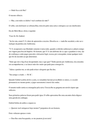 — Onde fica a tal ilha?
O mesmo silêncio.
— Mas, com todos os diabos! você zombam de mim?!
O velho, sem desfranzir as sobrancelhas, tirou do peito uma carta e entregou­a ao seu interlocutor.
Era de Melo Rosa e dizia o seguinte:
"Caro Sr. Dr. Gabriel.
"Ao ler esta, estará V. S. cheio de apreensões e receios. Dissolva­os — nada lhe sucederá, a não ser o 
malogro da partida com Ambrosina.
"V. S. recuperará a sua liberdade somente à meia­noite, quando a referida senhora já se achará comigo 
em viagem para fora do Império. Os homens, que V. S. tem defronte de si e que o guardam à vista, são 
de confiança e estão pagos para não o deixarem fugir; escusa, por conseguinte, tentar qualquer meio 
que for de encontro ao que determinei.
"Sinto que isto o faça ficar desapontado; mas o que quer? Tenho paixão por Ambrosina; ela consentiu 
em acompanhar­me, e eu lancei mão dos meios que pude para consegui­lo.
"Adeus e perdoe­me, se não pude evitar o desgosto que lhe dou.
"Seu amigo e criado. — M. R.".
Quando Gabriel acabou de ler a carta, os remadores haviam já recolhido os remos, e o escaler 
permanecia no mesmo ponto, a jogar suavemente à mercê das ondas.
O amante traído sentia­se estrangular pela raiva. Crescia­lhe na garganta um novelo áspero que 
sufocava.
Suas primeiras palavras foram para pedir água. O velho apresentou­lhe uma ancoreta cheia dágua e 
uma garrafa de conhaque.
Gabriel bebeu de ambos e ergueu­se.
— Querem você enriquecer hoje mesmo?! perguntou ele aos homens.
Estes voltaram apenas o rosto.
— Dou­lhes uma boa quantia, se me puserem já em terra!
 