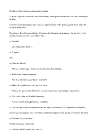 O velho sorriu e meneou negativamente a cabeça.
— Raios os partam! Miseráveis! exclamou Gabriel a esmagar na mão fechada em soco o seu chapéu 
de feltro.
Consultou o relógio; marcava três e meia. Se aquele maldito velho quisesse, ainda havia tempo de 
alcançar Ambrosina!
Pense bem... disse­lhe em voz baixa. O Senhor está velho, precisa descansar... Eu sou rico... posso 
dar­lhe com que adoçar os seus últimos dias...
— Quanto?...
— Uns cinco contos de reis...
— É pouco!
Dez!
— Deixe­me vê­los?
— Ah! não os tenho aqui comigo, decerto, mas dou­lhos em terra...
— Já não como araras com penas!...
— Juro­lhe, sob palavra, que lhe dou o dinheiro
— Mais vale um pássaro na mão que dois a voar!...
— Afianço­lhe que os meus dez contos são mais seguros que outro qualquer pagamento!...
— Pois então assine um depósito da quantia...
— Assino! anuiu Gabriel, procurando o seu lápis.
— Não, ocorreu o outro; tenho cá com que pôr o preto no branco... e as competentes estampilhas.
E sacou da caixa de popa uma escrivaninha perfeitamente guarnecida, que passou às mãos do rapaz.
— Seu nome? perguntou este.
O velho respondeu firmemente:
— Antônio Leão Cerqueira, para o servir.
 