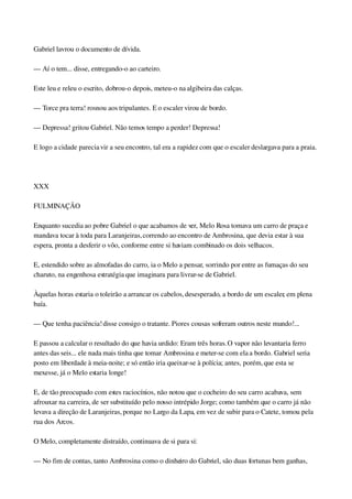 Gabriel lavrou o documento de dívida.
— Aí o tem... disse, entregando­o ao carteiro.
Este leu e releu o escrito, dobrou­o depois, meteu­o na algibeira das calças.
— Torce pra terra! rosnou aos tripulantes. E o escaler virou de bordo.
— Depressa! gritou Gabriel. Não temos tempo a perder! Depressa!
E logo a cidade parecia vir a seu encontro, tal era a rapidez com que o escaler deslargava para a praia.
 
XXX
FULMINAÇÃO
Enquanto sucedia ao pobre Gabriel o que acabamos de ver, Melo Rosa tomava um carro de praça e 
mandava tocar à toda para Laranjeiras, correndo ao encontro de Ambrosina, que devia estar à sua 
espera, pronta a desferir o vôo, conforme entre si haviam combinado os dois velhacos.
E, estendido sobre as almofadas do carro, ia o Melo a pensar, sorrindo por entre as fumaças do seu 
charuto, na engenhosa estratégia que imaginara para livrar­se de Gabriel.
Àquelas horas estaria o toleirão a arrancar os cabelos, desesperado, a bordo de um escaler, em plena 
baía.
— Que tenha paciência! disse consigo o tratante. Piores cousas sofreram outros neste mundo!...
E passou a calcular o resultado do que havia urdido: Eram três horas. O vapor não levantaria ferro 
antes das seis... ele nada mais tinha que tomar Ambrosina e meter­se com ela a bordo. Gabriel seria 
posto em liberdade à meia­noite; e só então iria queixar­se à polícia; antes, porém, que esta se 
mexesse, já o Melo estaria longe!
E, de tão preocupado com estes raciocínios, não notou que o cocheiro do seu carro acabava, sem 
afrouxar na carreira, de ser substituído pelo nosso intrépido Jorge; como também que o carro já não 
levava a direção de Laranjeiras, porque no Largo da Lapa, em vez de subir para o Catete, tomou pela 
rua dos Arcos.
O Melo, completamente distraído, continuava de si para si:
— No fim de contas, tanto Ambrosina como o dinheiro do Gabriel, são duas fortunas bem ganhas, 
 