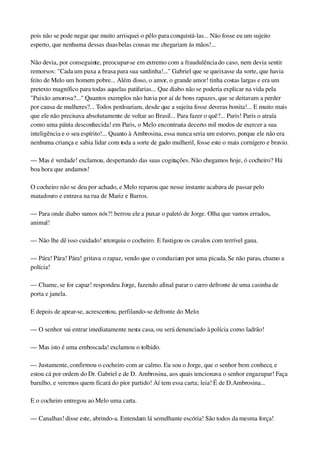 pois não se pode negar que muito arrisquei o pêlo para conquistá­las... Não fosse eu um sujeito 
esperto, que nenhuma dessas duas belas cousas me chegariam às mãos!...
Não devia, por conseguinte, preocupar­se em extremo com a fraudulência do caso, nem devia sentir 
remorsos: "Cada um puxa a brasa para sua sardinha!..." Gabriel que se queixasse da sorte, que havia 
feito de Melo um homem pobre... Além disso, o amor, o grande amor! tinha costas largas e era um 
pretexto magnífico para todas aquelas patifarias... Que diabo não se poderia explicar na vida pela 
"Paixão amorosa?..." Quantos exemplos não havia por aí de bons rapazes, que se deitavam a perder 
por causa de mulheres?... Todos perdoariam, desde que a sujeita fosse deveras bonita!... E muito mais 
que ele não precisava absolutamente de voltar ao Brasil... Para fazer o quê?... Paris! Paris o atraía 
como uma pátria desconhecida! em Paris, o Melo encontraria decerto mil modos de exercer a sua 
inteligência e o seu espírito!... Quanto à Ambrosina, essa nunca seria um estorvo, porque ele não era 
nenhuma criança e sabia lidar com toda a sorte de gado mulheril, fosse este o mais cornígero e bravio.
— Mas é verdade! exclamou, despertando das suas cogitações. Não chegamos hoje, ó cocheiro? Há 
boa hora que andamos!
O cocheiro não se deu por achado, e Melo reparou que nesse instante acabava de passar pelo 
matadouro e entrava na rua de Mariz e Barros.
— Para onde diabo vamos nós?! berrou ele a puxar o paletó de Jorge. Olha que vamos errados, 
animal!
— Não lhe dê isso cuidado! retorquiu o cocheiro. E fustigou os cavalos com terrível gana.
— Pára! Pára! Pára! gritava o rapaz, vendo que o conduziam por uma picada. Se não paras, chamo a 
polícia!
— Chame, se for capaz! respondeu Jorge, fazendo afinal parar o carro defronte de uma casinha de 
porta e janela.
E depois de apear­se, acrescentou, perfilando­se defronte do Melo:
— O senhor vai entrar imediatamente nesta casa, ou será denunciado à polícia como ladrão!
— Mas isto é uma emboscada! exclamou o tolhido.
— Justamente, confirmou o cocheiro com ar calmo. Eu sou o Jorge, que o senhor bem conhece, e 
estou cá por ordem do Dr. Gabriel e de D. Ambrosina, aos quais tencionava o senhor engazupar! Faça 
barulho, e veremos quem ficará do pior partido! Aí tem essa carta; leia! É de D.Ambrosina...
E o cocheiro entregou ao Melo uma carta.
— Canalhas! disse este, abrindo­a. Entendam lá semelhante escória! São todos da mesma força!
 