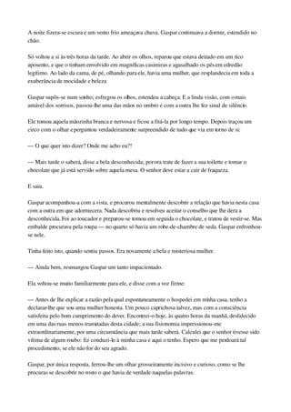 A noite fizera­se escura e um vento frio ameaçava chuva. Gaspar continuava a dormir, estendido no 
chão.
Só voltou a si às três horas da tarde. Ao abrir os olhos, reparou que estava deitado em um rico 
aposento, e que o tinham envolvido em magníficas casimiras e agasalhado os pés em edredão 
legítimo. Ao lado da cama, de pé, olhando para ele, havia uma mulher, que resplandecia em toda a 
exuberância de mocidade e beleza
Gaspar supôs­se num sonho; esfregou os olhos, estendeu a cabeça. E a linda visão, com o mais 
amável dos sorrisos, passou­lhe uma das mãos no ombro e com a outra lhe fez sinal de silêncio.
Ele tomou aquela mãozinha branca e nervosa e ficou a fitá­la por longo tempo. Depois traçou um 
circo com o olhar e perguntou verdadeiramente surpreendido de tudo que via em torno de si:
— O que quer isto dizer? Onde me acho eu?!
— Mais tarde o saberá, disse a bela desconhecida; por ora trate de fazer a sua toilette e tomar o 
chocolate que já está servido sobre aquela mesa. O senhor deve estar a cair de fraqueza.
E saiu.
Gaspar acompanhou­a com a vista, e procurou mentalmente descobrir a relação que havia nesta casa 
com a outra em que adormecera. Nada descobriu e resolveu aceitar o conselho que lhe dera a 
desconhecida. Foi ao toucador e preparou­se tomou em seguida o chocolate, e tratou de vestir­se. Mas 
embalde procurava pela roupa — no quarto só havia um robe­de­chambre de seda. Gaspar enfronhou­
se nele.
Tinha feito isto, quando sentiu passos. Era novamente a bela e misteriosa mulher.
— Ainda bem, resmungou Gaspar um tanto impacientado.
Ela voltou­se muito familiarmente para ele, e disse com a voz firme:
— Antes de lhe explicar a razão pela qual espontaneamente o hospedei em minha casa, tenho a 
declarar­lhe que sou uma mulher honesta. Um pouco caprichosa talvez, mas com a consciência 
satisfeita pelo bom cumprimento do dever. Encontrei­o hoje, às quatro horas da manhã, desfalecido 
em uma das ruas menos transitadas desta cidade; a sua fisionomia impressionou­me 
extraordinariamente, por uma circunstância que mais tarde saberá. Calculei que o senhor tivesse sido 
vítima de algum roubo: fiz conduzi­lo à minha casa e aqui o tenho. Espero que me perdoará tal 
procedimento, se ele não for do seu agrado.
Gaspar, por única resposta, ferrou­lhe um olhar grosseiramente incisivo e curioso, como se lhe 
procuras se descobrir no rosto o que havia de verdade naquelas palavras.
 