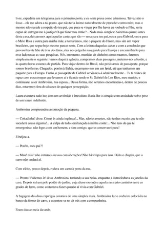 livre, expediria um telegrama para o primeiro porto, e eu seria presa como criminosa. Talvez não o 
fosse... ele me adora a tal ponto, que não teria ânimo naturalmente de proceder contra mim; mas o 
mesmo não sucede a respeito do teu pai, que para se vingar por lhe haver eu roubado a filha, seria 
capaz de entregar­me à justiça! O que fazermos então?... Nada mais simples: Sairemos quanto antes 
desta casa, deixaremos aqui aquelas cartas que são — uma para teu pai, outra para Gabriel, outra para 
o Melo Rosa e outra para minha mãe, e tomaremos, não o paquete do Havre, mas sim um vapor 
brasileiro, que segue hoje mesmo para o norte. Com a leitura daquelas cartas e com a conclusão que 
provavelmente hão de tirar dos fatos, eles nos julgarão navegando para Europa e encaminharão para 
esse lado todas as suas pesquisas. Nós, entretanto, munidas de dinheiro como estamos, faremos 
simplesmente o seguinte: vamos daqui à agência, compramos duas passagens, metemo­nos a bordo, e 
às quatro horas estamos de partida. Para viajar dentro do Brasil, não precisamos de passaporte, porque 
somos brasileiras. Chegados, porém à Bahia, encerramo­nos em um hotel, até que tenhamos um 
paquete para a Europa. Então, o passaporte de Gabriel servir­nos­á admiravelmente... Tu te vestes de 
rapaz com essas roupas que levamos aí e ficarás sendo o Sr. Gabriel de Los Rios, meu marido, e 
continuarei a ser Ambrosina, tua esposa... Dessa forma, não seremos encontradas e, dentro de poucos 
dias, estaremos fora do alcance de qualquer perseguição.
Laura escutava tudo isto com um ar tímido e irresoluto. Batia­lhe o coração com ansiedade sob o peso 
de um terror indefinido.
Ambrosina compreendeu a comoção da pequena.
— Coitadinha! disse. Como és ainda ingênua!... Mas, não te assustes, não tenhas receio, que te não 
sucederá cousa alguma!... A culpa de tudo será lançada à minha conta!... Não tens de que te 
envergonhar, não foges com um homem, e sim comigo, que te conservarei pura!
E beijou­a.
— Porém, meu pai?!
— Mau! mau! não entremos nessas considerações! Não há tempo para isso. Deita o chapéu, que o 
carro não tardará aí.
Com efeito, pouco depois, rodava um carro à porta da rua.
— Pronto! Podemos ir! disse Ambrosina, tomando a sua bolsa, enquanto a outra fechava as janelas da 
casa. Depois saíram pelo portão do jardim, cuja chave escondeu aquela em certo cantinho entre as 
grades de ferro, como costumava fazer quando aí vivia com Gabriel.
A bagagem das duas raparigas constava de uma simples mala. Ambrosina fez o cocheiro colocá­la no 
banco da frente do carro, e assentou­se no de trás com a companheira.
Eram duas e meia da tarde.
 