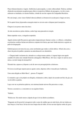 Pouco falaram durante a viagem. Ambrosina ia preocupada, e a outra sobressaltada. Todavia, nenhum 
obstáculo encontraram na agência para obter os respectivos bilhetes de passagem, e às três e meia 
achavam­se instaladas, no mesmo beliche, a bordo de um dos vapores da Companhia Brasileira.
Por este tempo, como vimos Gabriel oferecia dinheiro ao homem do escaler para o largar em terra.
Só às quatro horas já passadas conseguiu meter­se em um carro e disparar para Laranjeiras.
Chegou à casa pouco antes das cinco.
Ao não encontrar as portas abertas, sentiu logo uma pancada no coração.
Bateu repetidas vezes, e ninguém respondeu.
Aquela sinistra tarde lhe parecia apressada e impaciente por chamar a noite; e o silêncio, o abandono, 
as primeiras sombras faziam um doloroso conjunto de tristeza, que mais funda enterrava a agonia no 
peito do desgraçado.
Gabriel passeou em torno da casa, como um faminto que ronda o celeiro defeso. Afinal, deu com a 
chave da porta do jardim e penetrou na antecâmara do seu dormitório.
— Cheguei tarde! exclamou ele, atirando­se a soluçar numa cadeira. A ingrata fugiu com aquele 
canalha! (E sentiu uma vontade brutal de estrangular o Melo Rosa). Ah! mas o vapor só sairá às seis e 
meia, e eu terei tempo de alcançá­los!
Dizendo isto, ergueu­se, disposto a sair de novo em perseguição dos criminosos.
Foi nessa ocasião que reparou para as quatro cartas, depostas sobre o toucador por Ambrosina.
Uma carta dirigida ao Melo Rosa?... pensou. É singular!
E, tomando a que a ele próprio era dirigida, avidamente a abriu, depois de acender um bico de gás, em 
vez de abrir as janelas.
Logo com ver as primeiras palavras, um estremecimento nervoso lhe percorreu o corpo.
Tornou a assentar­se, e concentrou­se na seguinte leitura:
"Gabriel,
"Perdoa­me. Sou muito menos culpada do que é do teu direito acreditares.
"Enquanto me foi possível consagrar­te todo o amor de mulher que em mim havia, dei­me inteira aos 
teus braços e à tua boca; fui tua nos teus longos dias de tédio, fui tua nas tuas ligeiras noites de gozo. 
 
