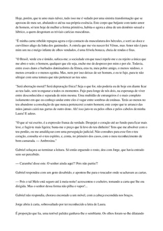 Hoje, porém, que te amo mais talvez, tudo isso me é vedado por uma sinistra transformação que se 
apossou do meu ser, abalando­o até na sua própria essência. Este corpo que beijaste com tanto amor 
de homem, só tem hoje de mulher a forma primitiva, habita­o agora a alma de um demônio sexual e 
lúbrico, a quem desgostam as triviais carícias masculinas.
"Ë minha carne rebelde repugna agora o rijo contacto da musculatura dos hércules, e sorri ao doce e 
curvilíneo afago da linha dos ganimedes. A estrela que me viu nascer foi Vênus, mas Amor não é para 
mim um nu e meigo infante de olhos vendados, é uma frívola boneca, cheia de rendas e fitas.
"O Brasil, verde cru e úmido, sufoca­me; a sociedade em que nasci repele­me e eu rejeito a única que 
me abre o seio; o homem, qualquer que ele seja, enche­me de desprezo por mim e por ele. Todavia, 
entre esses duros e barbados dominadores da fêmea, eras tu, meu pobre amigo, o menos vaidoso, o 
menos covarde e o menos egoísta. Mas, nem por isso deixas de ser homem, e eu te fujo, para te não 
ultrajar com uma ternura que não pertencer ao teu sexo.
"Será aberração moral? Será depravação física? Seja o que for, não poderia eu de hoje em diante ficar 
ao teu lado, sem te enganar a todos os momentos. Fujo para longe de nós dois, na esperança de viver 
entre desconhecidos e separada de mim mesma. Uma multidão de estrangeiros é o mais completo 
isolamento em que eu conheço andar entre eles é vagar entre sombras de estátuas. Terás ao menos no 
teu abandono a consolação de que nunca pertencerei a outro homem; este corpo que te arranco das 
mãos jamais cairá nas garras de outro dono. Ah! isso juro­te eu pelos olhos e pelos cabelos de minha 
Laura! E adeus.
"O que aí vai escrito, é a expressão franca da verdade. Despejei o coração até ao fundo para ficar mais 
leve, e fugir­te mais ligeira; basta­me o preço que lá levo do teu dinheiro! Tens que me absolver com o 
teu perdão, ou me amaldiçoar com uma perseguição judicial. Não consultes para esse fim o teu 
coração, consulta só o teu espírito, e, conta, no primeiro dos casos, com o meu reconhecimento de 
bom camarada. — Ambrosina."
Gabriel soluçava ao terminar a leitura. Só então erguendo o rosto, deu com Jorge, que havia entrado 
sem ser percebido.
— Caramba! disse este. O senhor ainda aqui?! Pois não partiu?!
Gabriel respondeu com um gesto desabrido, e apontou­lhe para o toucador onde se achavam as cartas.
— Pois o tal Melo está seguro até à meia­noite! acrescentou o cocheiro, tomando a carta que lhe era 
dirigida. Mas o senhor dessa forma não pilha o vapor!...
Gabriel não respondia, chorava encostado a um móvel, com a cabeça escondida nos braços.
Jorge abriu à carta, sobressaltado por ter reconhecido a letra de Laura.
É proporção que lia, uma terrível palidez ganhava­lhe o semblante. Os olhos foram­se­lhe dilatando 
 