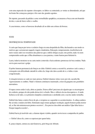 com uma expressão de espanto e desespero, os lábios se contraindo, as ventas se distendendo, até que 
da fronte lhe começou a porejar o frio suor das grandes agonias.
De repente, passando da palidez a uma vermelhidão apoplética, escancarou a boca com um bramido 
de dor, e caiu de borco sobre o soalho.
A casa tremeu, como se houvesse desabado ali no chão um colosso de bronze.
 
XXXI
DESTROÇOS DA TEMPESTADE
A carta que lançou por terra o cocheiro Jorge era uma despedida da filha, declarando a seu modo os 
motivos que a arrastavam naquela viagem clandestina. Educação, temperamento, insuficiência de 
meio social, tudo isso ressaltava das palavras que a infeliz dirigia ao pai; este porém, nada viu nem 
compreendeu senão que a filha abandonava a casa paterna, e tanto bastou para fulminá­lo.
Laura, todavia mostrava­se na carta muito comovida e fazia ardentes promessas de boa conduta. Nada 
serviu para suavizar o golpe.
O pobre homem permanecia de bruços no chão. Gabriel correu a socorrê­lo, arrastou­o até a cama, e 
conseguiu com dificuldade estendê­lo sobre ela. Jorge não dava acordo de si, e tinha o rosto 
congestionado.
A situação tornava­se cada vez mais penosa. Gabriel chamou várias vezes por ele, sacudiu­lhe 
vigorosamente os ombros. Nada! o homem continuava inanimado, a tirar da garganta uns grunhidos 
aterradores.
O rapaz correu então à sala, abriu as janelas. Estava aflito! precisava de alguém que se encarregasse 
do cocheiro, porque ele não podia deixar de ir a bordo. Mas o silêncio da rua desesperou­o. A tarde 
fechava­se de todo, e os primeiros lampiões constelavam o arrabalde com a sua luz ainda vermelha.
Gabriel deu lume a outros bicos de gás, e resignou­se a aguardar os acontecimentos. A cabeça andava­
lhe aí roda e estalava de febre. Entretanto urgia tomar qualquer resolução; aquele homem podia morrer 
ali, se lhe não ministrassem prontos socorros!... Era preciso descobrir um médico! Que falta fazia o 
Gaspar naquela ocasião!...
Gabriel havia já resolvido sair, a chamar algum vizinbo, quando ouviu tocar a campainha do jardim.
— Enfim! disse ele, como se esperasse por quem batia.
E, pouco depois, entrava na sala Genoveva, pelo braço de Alfredo.
 