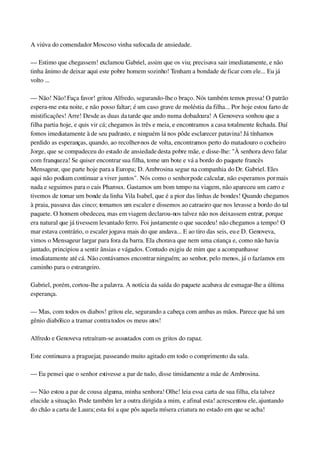 A viúva do comendador Moscoso vinha sufocada de ansiedade.
— Estimo que chegassem! exclamou Gabriel, assim que os viu; precisava sair imediatamente, e não 
tinha ânimo de deixar aqui este pobre homem sozinho! Tenham a bondade de ficar com ele... Eu já 
volto ...
— Não! Não! Faça favor! gritou Alfredo, segurando­lhe o braço. Nós também temos pressa! O patrão 
espera­me esta noite, e não posso faltar; é um caso grave de moléstia da filha... Por hoje estou farto de 
mistificações! Arre! Desde as duas da tarde que ando numa dobadoura! A Genoveva sonhou que a 
filha partia hoje, e quis vir cá; chegamos às três e meia, e encontramos a casa totalmente fechada. Daí 
fomos imediatamente à de seu padrasto, e ninguém lá nos pôde esclarecer patavina! Já tínhamos 
perdido as esperanças, quando, ao recolher­nos de volta, encontramos perto do matadouro o cocheiro 
Jorge, que se compadeceu do estado de ansiedade desta pobre mãe, e disse­lhe: "À senhora devo falar 
com franqueza! Se quiser encontrar sua filha, tome um bote e vá a bordo do paquete francês 
Mensageur, que parte hoje para a Europa; D. Ambrosina segue na companhia do Dr. Gabriel. Eles 
aqui não podiam continuar a viver juntos". Nós como o senhor pode calcular, não esperamos por mais 
nada e seguimos para o cais Pharoux. Gastamos um bom tempo na viagem, não apareceu um carro e 
tivemos de tomar um bonde da linha Vila Isabel, que é a pior das linhas de bondes! Quando chegamos 
à praia, passava das cinco; tomamos um escaler e dissemos ao catraeiro que nos levasse a bordo do tal 
paquete. O homem obedeceu, mas em viagem declarou­nos talvez não nos deixassem entrar, porque 
era natural que já tivessem levantado ferro. Foi justamente o que sucedeu! não chegamos a tempo! O 
mar estava contrário, o escaler jogava mais do que andava... E ao tiro das seis, eu e D. Genoveva, 
vimos o Mensageur largar para fora da barra. Ela chorava que nem uma criança e, como não havia 
jantado, principiou a sentir ânsias e vágados. Contudo exigiu de mim que a acompanhasse 
imediatamente até cá. Não contávamos encontrar ninguém; ao senhor, pelo menos, já o fazíamos em 
caminho para o estrangeiro.
Gabriel, porém, cortou­lhe a palavra. A notícia da saída do paquete acabava de esmagar­lhe a última 
esperança.
— Mas, com todos os diabos! gritou ele, segurando a cabeça com ambas as mãos. Parece que há um 
gênio diabólico a tramar contra todos os meus atos!
Alfredo e Genoveva retraíram­se assustados com os gritos do rapaz.
Este continuava a praguejar, passeando muito agitado em todo o comprimento da sala.
— Eu pensei que o senhor estivesse a par de tudo, disse timidamente a mãe de Ambrosina.
— Não estou a par de cousa alguma, minha senhora! Olhe! leia essa carta de sua filha, ela talvez 
elucide a situação. Pode também ler a outra dirigida a mim, e afinal esta! acrescentou ele, ajuntando 
do chão a carta de Laura; esta foi a que pôs aquela mísera criatura no estado em que se acha!
 