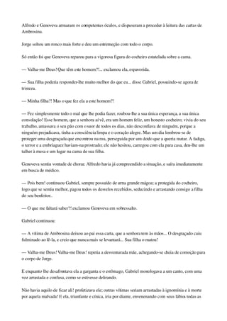 Alfredo e Genoveva armaram os competentes óculos, e dispuseram a proceder à leitura das cartas de 
Ambrosina.
Jorge soltou um ronco mais forte e deu um estremeção com todo o corpo.
Só então foi que Genoveva reparou para a vigorosa figura do cocheiro estatelada sobre a cama.
— Valha­me Deus! Que têm este homem?!... exclamou ela, espavorida.
— Sua filha poderia responder­lhe muito melhor do que eu... disse Gabriel, possuindo­se agora de 
tristeza.
— Minha filha?! Mas o que fez ela a este homem?!
— Fez simplesmente todo o mal que lhe podia fazer, roubou­lhe a sua única esperança, a sua única 
consolação! Esse homem, que a senhora aí vê, era um homem feliz, um honesto cocheiro; vivia do seu 
trabalho, amassava o seu pão com o suor de todos os dias, não desconfiava de ninguém, porque a 
ninguém prejudicava, tinha a consciência limpa e o coração alegre. Mas um dia lembrou­se de 
proteger uma desgraçada que encontrou na rua, perseguida por um doido que a queria matar. A fadiga, 
o terror e a embriaguez haviam­na prostrado; ele não hesitou, carregou com ela para casa, deu­lhe um 
talher à mesa e um lugar na cama de sua filha.
Genoveva sentiu vontade de chorar. Alfredo havia já compreendido a situação, e saíra imediatamente 
em busca de médico.
— Pois bem! continuou Gabriel, sempre possuído de urna grande mágoa; a protegida do cocheiro, 
logo que se sentiu melhor, pagou todos os desvelos recebidos, seduzindo e arrastando consigo a filha 
do seu benfeitor..
— O que me faltará saber?! exclamou Genoveva em sobressalto.
Gabriel continuou:
— A vítima de Ambrosina deixou ao pai essa carta, que a senhora tem às mãos... O desgraçado caiu 
fulminado ao lê­la, e creio que nunca mais se levantará... Sua filha o matou!
— Valha­me Deus! Valha­me Deus! repetia a desventurada mãe, achegando­se cheia de comoção para 
o corpo de Jorge.
E enquanto lhe desafrontava ela a garganta e o estômago, Gabriel monologava a um canto, com uma 
voz arrastada e confusa, como se estivesse delirando.
Não havia aquilo de ficar ali! profetizava ele; outras vítimas seriam arrastadas à ignomínia e à morte 
por aquela malvada! E ela, triunfante e cínica, iria por diante, envenenando com seus lábios todas as 
 
