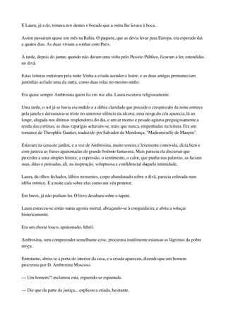 E Laura, já a rir, tomava nos dentes o bocado que a outra lhe levava à boca.
Assim passaram quase um mês na Bahia. O paquete, que as devia levar para Europa, era esperado dai 
a quatro dias. As duas viviam a sonhar com Paris.
À tarde, depois do jantar, quando não davam uma volta pelo Passeio Público, ficavam a ler, estendidas 
no divã.
Estas leituras entravam pela noite Vinha a criada acender o lustre, e as duas amigas permaneciam 
juntinhas ao lado uma da outra, como duas rolas no mesmo ninho.
Era quase sempre Ambrosina quem lia em voz alta. Laura escutava religiosamente.
Uma tarde, o sol já se havia escondido e a dúbia claridade que precede o crespúsculo da noite entrava 
pela janela e derramava­se triste no amoroso silêncio da alcova; uma nesga do céu aparecia, lá ao 
longe, afogada nos últimos resplendores do dia, e um ar morno e pesado agitava preguiçosamente a 
renda das cortinas; as duas raparigas achavam­se, mais que nunca, empenhadas na leitura. Era um 
romance de Theophile Gautier, traduzido por Salvador de Mendonça, "Mademoiselle de Maupiu".
Estavam na cena do jardim, e a voz de Ambrosina, muito sonora e levemente comovida, dizia bem e 
com justeza as frases apaixonadas do grande boêmio fantasista. Mais parecia ela discursar que 
proceder a uma simples leitura; a expressão, o sentimento, o calor, que punha nas palavras, as faziam 
suas, ditas e pensadas, ali, na inspiração, voluptuosa e confidencial daquela intimidade.
Laura, de olhos fechados, lábios trementes, corpo abandonado sobre o divã, parecia enlevada num 
idílio místico. E a noite caía sobre elas como um véu protetor.
Em breve, já não podiam ler. O livro desabara sobre o tapete.
Laura estorceu­se então numa agonia mortal, abraçando­se à companheira, e abriu a soluçar 
histericamente.
Era um chorar louco, apaixonado, febril.
Ambrosina, sem compreender semelhante crise, procurava inutilmente estancar as lágrimas da pobre 
moça.
Entretanto, abriu­se a porta do interior da casa, e a criada apareceu, dizendo que um homem 
procurava por D. Ambrosina Moscoso.
— Um homem?! exclamou esta, erguendo­se espantada.
— Diz que da parte da justiça... explicou a criada, hesitante.
 