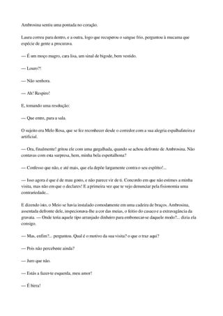 Ambrosina sentiu uma pontada no coração.
Laura correu para dentro, e a outra, logo que recuperou o sangue frio, perguntou à mucama que 
espécie de gente a procurava.
— É um moço magro, cara lisa, um sinal de bigode, bem vestido.
— Louro?!
— Não senhora.
— Ah! Respiro!
E, tomando uma resolução:
— Que entre, para a sala.
O sujeito era Melo Rosa, que se fez reconhecer desde o corredor com a sua alegria espalhafateira e 
artificial.
— Ora, finalmente! gritou ele com uma gargalhada, quando se achou defronte de Ambrosina. Não 
contavas com esta surpresa, hem, minha bela espertalhona?
— Confesso que não, e até mais, que ela depõe largamente contra o seu espírito!...
— Isso agora é que é de mau gosto, e não parece vir de ti. Concordo em que não estimes a minha 
visita, mas não em que o declares! E a primeira vez que te vejo denunciar pela fisionomia uma 
contrariedade...
E dizendo isto, o Meio se havia instalado comodamente em uma cadeira de braços. Ambrosina, 
assentada defronte dele, inspecionava­lhe a cor das meias, o feitio do casaco e a extravagância da 
gravata. — Onde teria aquele tipo arranjado dinheiro para embonecar­se daquele modo?... dizia ela 
consigo.
— Mas, enfim?... perguntou. Qual é o motivo da sua visita? o que o traz aqui?
— Pois não percebeste ainda?
— Juro que não.
— Estás a fazer­te esquerda, meu amor!
— É birra!
 