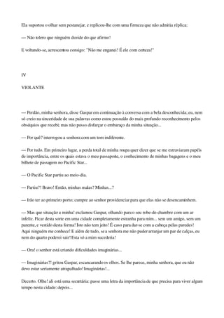 Ela suportou o olhar sem pestanejar, e replicou­lhe com uma firmeza que não admitia réplica:
— Não tolero que ninguém duvide do que afirmo!
E voltando­se, acrescentou consigo: "Não me enganei! É ele com certeza!"
 
IV
VIOLANTE
 
— Perdão, minha senhora, disse Gaspar em continuação à conversa com a bela desconhecida; eu, nem 
só creio na sinceridade de sua palavras como estou possuído do mais profundo reconhecimento pelos 
obséquios que recebi; mas não posso disfarçar o embaraço da minha situação...
— Por quê? interrogou a senhora com um tom indiferente.
— Por tudo. Em primeiro lugar, a perda total de minha roupa quer dizer que se me extraviaram papéis 
de importância, entre os quais estava o meu passaporte, o conhecimento de minhas bagagens e o meu 
bilhete de passagem no Pacific Star...
— O Pacific Star partiu ao meio­dia.
— Partiu?! Bravo! Então, minhas malas? Minhas...?
— Irão ter ao primeiro porto; cumpre ao senhor providenciar para que elas não se desencaminhem.
— Mas que situação a minha! exclamou Gaspar, olhando para o seu robe­de­chambre com um ar 
infeliz. Ficar desta sorte em uma cidade completamente estranha para mim... sem um amigo, sem um 
parente, e vestido desta forma! Isto não tem jeito! É caso para dar­se com a cabeça pelas paredes! 
Aqui ninguém me conhece! E além de tudo, se a senhora me não puder arranjar um par de calças, eu 
nem do quarto poderei sair! Esta só a mim sucederia!
— Ora! o senhor está criando dificuldades imaginárias...
— Imaginárias?! gritou Gaspar, escancarando os olhos. Se lhe parece, minha senhora, que eu não 
devo estar seriamente atrapalhado! Imaginárias!...
Decerto. Olhe! ali está uma secretária: passe uma letra da importância de que precisa para viver algum 
tempo nesta cidade: depois...
 