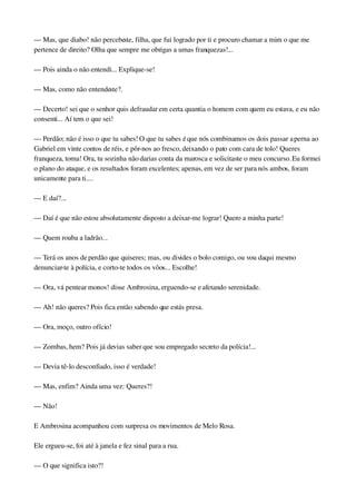 — Mas, que diabo! não percebeste, filha, que fui logrado por ti e procuro chamar a mim o que me 
pertence de direito? Olha que sempre me obrigas a umas franquezas!...
— Pois ainda o não entendi... Explique­se!
— Mas, como não entendeste?.
— Decerto! sei que o senhor quis defraudar em certa quantia o homem com quem eu estava, e eu não 
consenti... Aí tem o que sei!
— Perdão; não é isso o que tu sabes! O que tu sabes é que nós combinamos os dois passar a perna ao 
Gabriel em vinte contos de réis, e pôr­nos ao fresco, deixando o pato com cara de tolo! Queres 
franqueza, toma! Ora, tu sozinha não darias conta da marosca e solicitaste o meu concurso. Eu formei 
o plano do ataque, e os resultados foram excelentes; apenas, em vez de ser para nós ambos, foram 
unicamente para ti....
— E daí?...
— Daí é que não estou absolutamente disposto a deixar­me lograr! Quero a minha parte!
— Quem rouba a ladrão...
— Terá os anos de perdão que quiseres; mas, ou divides o bolo comigo, ou vou daqui mesmo 
denunciar­te à polícia, e corto­te todos os vôos... Escolhe!
— Ora, vá pentear monos! disse Ambrosina, erguendo­se e afetando serenidade.
— Ah! não queres? Pois fica então sabendo que estás presa.
— Ora, moço, outro ofício!
— Zombas, hem? Pois já devias saber que sou empregado secreto da polícia!...
— Devia tê­lo desconfiado, isso é verdade!
— Mas, enfim? Ainda uma vez: Queres?!
— Não!
E Ambrosina acompanhou com surpresa os movimentos de Melo Rosa.
Ele ergueu­se, foi até à janela e fez sinal para a rua.
— O que significa isto?!
 