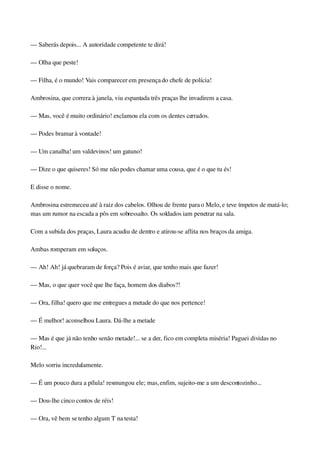 — Saberás depois... A autoridade competente te dirá!
— Olha que peste!
— Filha, é o mundo! Vais comparecer em presença do chefe de polícia!
Ambrosina, que correra à janela, viu espantada três praças lhe invadirem a casa.
— Mas, você é muito ordinário! exclamou ela com os dentes cerrados.
— Podes bramar à vontade!
— Um canalha! um valdevinos! um gatuno!
— Dize o que quiseres! Só me não podes chamar uma cousa, que é o que tu és!
E disse o nome.
Ambrosina estremeceu até à raiz dos cabelos. Olhou de frente para o Melo, e teve ímpetos de matá­lo; 
mas um rumor na escada a pôs em sobressalto. Os soldados iam penetrar na sala.
Com a subida dos praças, Laura acudiu de dentro e atirou­se aflita nos braços da amiga.
Ambas romperam em soluços.
— Ah! Ah! já quebraram de força? Pois é aviar, que tenho mais que fazer!
— Mas, o que quer você que lhe faça, homem dos diabos?!
— Ora, filha! quero que me entregues a metade do que nos pertence!
— É melhor! aconselhou Laura. Dá­lhe a metade
— Mas é que já não tenho senão metade!... se a der, fico em completa miséria! Paguei dividas no 
Rio!...
Melo sorriu incredulamente.
— É um pouco dura a pílula! resmungou ele; mas, enfim, sujeito­me a um descontozinho...
— Dou­lhe cinco contos de réis!
— Ora, vê bem se tenho algum T na testa!
 