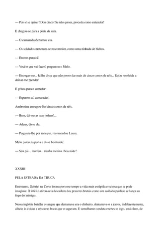 — Pois é se quiser! Dou cinco! Se não quiser, proceda como entender!
E chegou­se para a porta da sala.
— O camaradas! chamou ela.
— Os soldados mexeram­se no corredor, como uma ninhada de bichos.
— Entrem para cá!
— Você o que vai fazer? perguntou o Melo.
— Entregar­me... Já lhe disse que não posso dar mais de cinco contos de réis... Estou resolvida a 
deixar­me prender!
E gritou para o corredor:
— Esperem aí, camaradas!
Ambrosina entregou­lhe cinco contos de réis.
— Bem, dá­me as tuas ordens!...
— Adeus, disse ela.
— Pergunta­lhe por meu pai, recomendou Laura.
Melo parou na porta e disse hesitando:
— Seu pai... morreu... minha menina. Boa noite!
 
XXXIII
PELA ESTRADA DA TIJUCA
Entretanto, Gabriel na Corte levava por esse tempo a vida mais estúpida e ociosa que se pode 
imaginar. O infeliz atirou­se à desordem dos prazeres brutais como um soldado perdido se lança ao 
fogo do inimigo.
Nessa inglória batalha o sangue que derramava era o dinheiro, derramava­o a jorros, indiferentemente, 
alheio às ávidas e obscuras bocas que o sugavam. E semelhante conduta encheu­o logo, está claro, de 
 