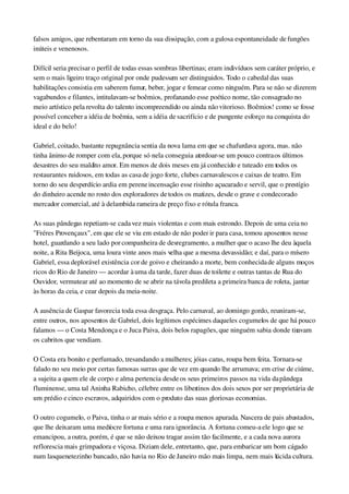 falsos amigos, que rebentaram em torno da sua dissipação, com a gulosa espontaneidade de fungões 
inúteis e venenosos.
Difícil seria precisar o perfil de todas essas sombras libertinas; eram indivíduos sem caráter próprio, e 
sem o mais ligeiro traço original por onde pudessem ser distinguidos. Todo o cabedal das suas 
habilitações consistia em saberem fumar, beber, jogar e femear como ninguém. Para se não se dizerem 
vagabundos e filantes, intitulavam­se boêmios, profanando esse poético nome, tão consagrado no 
meio artístico pela revolta do talento incompreendido ou ainda não vitorioso. Boêmios! como se fosse 
possível conceber a idéia de boêmia, sem a idéia de sacrifício e de pungente esforço na conquista do 
ideal e do belo!
Gabriel, coitado, bastante repugnância sentia da nova lama em que se chafurdava agora, mas. não 
tinha ânimo de romper com ela, porque só nela conseguia atordoar­se um pouco contra os últimos 
desastres do seu maldito amor. Em menos de dois meses era já conhecido e tuteado em todos os 
restaurantes ruidosos, em todas as casa de jogo forte, clubes carnavalescos e caixas de teatro. Em 
torno do seu desperdício ardia em perene incensação esse risinho açucarado e servil, que o prestígio 
do dinheiro acende no rosto dos exploradores de todos os matizes, desde o grave e condecorado 
mercador comercial, até à delambida rameira de preço fixo e rótula franca.
As suas pândegas repetiam­se cada vez mais violentas e com mais estrondo. Depois de uma ceia no 
"Fréres Provençaux", em que ele se viu em estado de não poder ir para casa, tomou aposentos nesse 
hotel, guardando a seu lado por companheira de desregramento, a mulher que o acaso lhe deu àquela 
noite, a Rita Beijoca, uma loura vinte anos mais velha que a mesma devassidão; e daí, para o mísero 
Gabriel, essa deplorável existência cor de goivo e cheirando a morte, bem conhecida de alguns moços 
ricos do Rio de Janeiro — acordar à uma da tarde, fazer duas de toilette e outras tantas de Rua do 
Ouvidor, vermutear até ao momento de se abrir na távola predileta a primeira banca de roleta, jantar 
às horas da ceia, e cear depois da meia­noite.
A ausência de Gaspar favorecia toda essa desgraça. Pelo carnaval, ao domingo gordo, reuniram­se, 
entre outros, nos aposentos de Gabriel, dois legítimos espécimes daqueles cogumelos de que há pouco 
falamos — o Costa Mendonça e o Juca Paiva, dois belos rapagões, que ninguém sabia donde tiravam 
os cabritos que vendiam.
O Costa era bonito e perfumado, tresandando a mulheres; jóias caras, roupa bem feita. Tornara­se 
falado no seu meio por certas famosas surras que de vez em quando lhe arrumava; em crise de ciúme, 
a sujeita a quem ele de corpo e alma pertencia desde os seus primeiros passos na vida da pândega 
fluminense, uma tal Aninha Rabicho, célebre entre os libertinos dos dois sexos por ser proprietária de 
um prédio e cinco escravos, adquiridos com o produto das suas gloriosas economias.
O outro cogumelo, o Paiva, tinha o ar mais sério e a roupa menos apurada. Nascera de pais abastados, 
que lhe deixaram uma medíocre fortuna e uma rara ignorância. A fortuna comeu­a ele logo que se 
emancipou, a outra, porém, é que se não deixou tragar assim tão facilmente, e a cada nova aurora 
reflorescia mais grimpadora e viçosa. Diziam dele, entretanto, que, para embaricar um bom cágado 
num lasquenetezinho bancado, não havia no Rio de Janeiro mão mais limpa, nem mais lúcida cultura.
 