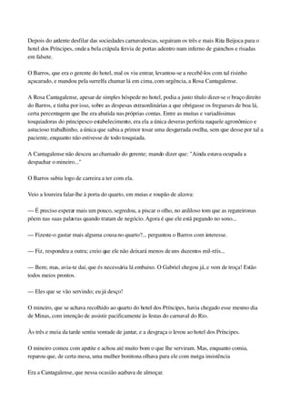 Depois do ardente desfilar das sociedades carnavalescas, seguiram os três e mais Rita Beijoca para o 
hotel dos Príncipes, onde a bela crápula fervia de portas adentro num inferno de guinchos e risadas 
em falsete.
O Barros, que era o gerente do hotel, mal os viu entrar, levantou­se a recebê­los com tal risinho 
açucarado, e mandou pela surrelfa chamar lá em cima, com urgência, a Rosa Cantagalense.
A Rosa Cantagalense, apesar de simples hóspede no hotel, podia a justo título dizer­se o braço direito 
do Barros, e tinha por isso, sobre as despesas extraordinárias a que obrigasse os fregueses de boa lá, 
certa percentagem que lhe era abatida nas próprias contas. Entre as muitas e variadíssimas 
tosquiadoras do principesco estabelecimento, era ela a única deveras perfeita naquele agronômico e 
astucioso trabalhinho, a única que sabia a primor tosar uma desgarrada ovelha, sem que desse por tal a 
paciente, enquanto não estivesse de todo tosquiada.
A Cantagalense não desceu ao chamado do gerente; mando dizer que: "Ainda estava ocupada a 
despachar o mineiro..."
O Barros subiu logo de carreira a ter com ela.
Veio a loureira falar­lhe à porta do quarto, em meias e roupão de alcova:
— É preciso esperar mais um pouco, segredou, a piscar o olho, no ardiloso tom que as regateironas 
põem nas suas palavras quando tratam de negócio. Agora é que ele está pegando no sono...
— Fizeste­o gastar mais alguma cousa no quarto?... perguntou o Barros com interesse.
— Fiz, respondeu a outra; creio que ele não deixará menos de uns duzentos mil­réis...
— Bem; mas, avia­te daí, que és necessária lá embaixo. O Gabriel chegou já, e vem de troça! Estão 
todos meios prontos.
— Eles que se vão servindo; eu já desço!
O mineiro, que se achava recolhido ao quarto do hotel dos Príncipes, havia chegado esse mesmo dia 
de Minas, com intenção de assistir pacificamente às festas do carnaval do Rio.
Às três e meia da tarde sentiu vontade de jantar, e a desgraça o levou ao hotel dos Príncipes.
O mineiro comeu com apetite e achou até muito bom o que lhe serviram. Mas, enquanto comia, 
reparou que, de certa mesa, uma mulher bonitona olhava para ele com meiga insistência
Era a Cantagalense, que nessa ocasião acabava de almoçar.
 