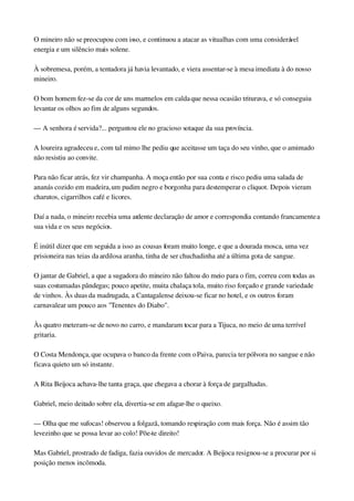 O mineiro não se preocupou com isso, e continuou a atacar as vitualhas com uma considerável 
energia e um silêncio mais solene.
À sobremesa, porém, a tentadora já havia levantado, e viera assentar­se à mesa imediata à do nosso 
mineiro.
O bom homem fez­se da cor de uns marmelos em calda que nessa ocasião triturava, e só conseguiu 
levantar os olhos ao fim de alguns segundos.
— A senhora é servida?... perguntou ele no gracioso sotaque da sua província.
A loureira agradeceu e, com tal mimo lhe pediu que aceitasse um taça do seu vinho, que o amimado 
não resistiu ao convite.
Para não ficar atrás, fez vir champanha. A moça então por sua conta e risco pediu uma salada de 
ananás cozido em madeira, um pudim negro e borgonha para destemperar o cliquot. Depois vieram 
charutos, cigarrilhos café e licores.
Daí a nada, o mineiro recebia uma ardente declaração de amor e correspondia contando francamente a 
sua vida e os seus negócios.
É inútil dizer que em seguida a isso as cousas foram muito longe, e que a dourada mosca, uma vez 
prisioneira nas teias da ardilosa aranha, tinha de ser chuchadinha até a última gota de sangue.
O jantar de Gabriel, a que a sugadora do mineiro não faltou do meio para o fim, correu com todas as 
suas costumadas pândegas; pouco apetite, muita chalaça tola, muito riso forçado e grande variedade 
de vinhos. Às duas da madrugada, a Cantagalense deixou­se ficar no hotel, e os outros foram 
carnavalear um pouco aos "Tenentes do Diabo".
Às quatro meteram­se de novo no carro, e mandaram tocar para a Tijuca, no meio de uma terrível 
gritaria.
O Costa Mendonça, que ocupava o banco da frente com o Paiva, parecia ter pólvora no sangue e não 
ficava quieto um só instante.
A Rita Beijoca achava­lhe tanta graça, que chegava a chorar à força de gargalhadas.
Gabriel, meio deitado sobre ela, divertia­se em afagar­lhe o queixo.
— Olha que me sufocas! observou a folgazã, tomando respiração com mais força. Não é assim tão 
levezinho que se possa levar ao colo! Põe­te direito!
Mas Gabriel, prostrado de fadiga, fazia ouvidos de mercador. A Beijoca resignou­se a procurar por si 
posição menos incômoda.
 