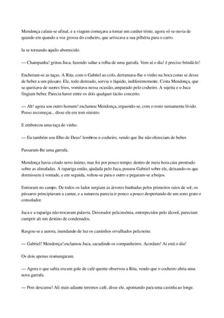 Mendonça calara­se afinal, e a viagem começava a tomar um caráter triste; agora só se ouvia de 
quando em quando a voz grossa do cocheiro, que arriscava a sua pilhéria para o carro.
Ia se tornando aquilo aborrecido.
— Champanha! gritou Juca, fazendo saltar a rolha de uma garrafa. Vem aí o dia! é preciso brindá­lo!
Encheram­se as taças. A Rita, com o Gabriel ao colo, derramava­lhe o vinho na boca como se desse 
de beber a um pássaro. Ele, todo derreado, sorvia o líquido, indiferentemente. Costa Mendonça, que 
se queixava de suores frios, vomitava nessa ocasião, amparado pelo cocheiro. A sujeita e o Juca 
fingiam beber. Parecia haver entre os dois qualquer tácito concerto.
— Ah! agora sou outro homem! exclamou Mendonça, erguendo­se, com o rosto sumamente lívido. 
Posso recomeçar... disse ele em tom sinistro.
E emborcou uma taça de vinho.
— Eu também sou filho de Deus! lembrou o cocheiro, vendo que lhe não ofereciam de beber.
Passaram­lhe uma garrafa.
Mendonça havia criado novo ânimo, mas foi por pouco tempo; dentro de meia hora caiu prostrado 
sobre as almofadas. A rapariga então, ajudada pelo Juca, pousou Gabriel sobre ele, deixando­os que 
dormissem à vontade, e em seguida, voltou­se para o outro e pegaram­se a beijos.
Entraram no campo. De todos os lados surgiam as árvores banhadas pelos primeiros raios de sol; os 
pássaros principiavam a cantar, e a natureza parecia ir pouco a pouco despertando de um sono grato e 
consolador.
Juca e a rapariga não trocavam palavra. Devorador pela insônia, entorpecidos pelo álcool, pareciam 
cumprir ali um destino de condenados.
Rasgou­se a aurora, inundando de luz os caminhos orvalhados pela noite.
— Gabriel! Mendonça! exclamou Juca, sacudindo os companheiros. Acordam! Aí está o dia!
Os dois apenas resmungaram.
— Agora o que sabia era um gole de café quente observou a Rita, vendo que o cocheiro abria uma 
nova garrafa.
— Pois descanse! Ali mais adiante teremos café, disse ele, apontando para uma casinha ao longe.
 