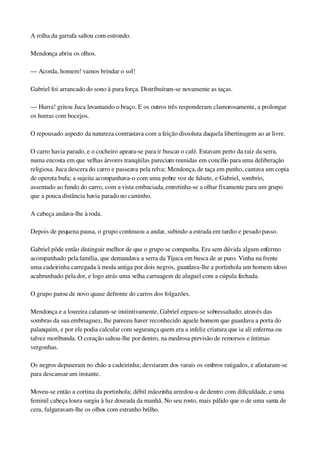 A rolha da garrafa saltou com estrondo.
Mendonça abriu os olhos.
— Acorda, homem! vamos brindar o sol!
Gabriel foi arrancado do sono à pura força. Distribuíram­se novamente as taças.
— Hurra! gritou Juca levantando o braço. E os outros três responderam clamorosamente, a prolongar 
os hurras com bocejos.
O repousado aspecto da natureza contrastava com a feição dissoluta daquela libertinagem ao ar livre.
O carro havia parado, e o cocheiro apeara­se para ir buscar o café. Estavam perto da raiz da serra, 
numa encosta em que velhas árvores tranqüilas pareciam reunidas em concílio para uma deliberação 
religiosa. Juca descera do carro e passeava pela relva; Mendonça, de taça em punho, cantava um copia 
de opereta bufa; a sujeita acompanhava­o com uma pobre voz de falsete, e Gabriel, sombrio, 
assentado ao fundo do carro, com a vista embaciada, entretinha­se a olhar fixamente para um grupo 
que a pouca distância havia parado no caminho.
A cabeça andava­lhe à roda.
Depois de pequena pausa, o grupo continuou a andar, subindo a estrada em tardio e pesado passo.
Gabriel pôde então distinguir melhor de que o grupo se compunha. Era sem dúvida algum enfermo 
acompanhado pela família, que demandava a serra da Tijuca em busca de ar puro. Vinha na frente 
uma cadeirinha carregada à moda antiga por dois negros, guardava­lhe a portinhola um homem idoso 
acabrunhado pela dor, e logo atrás uma velha carruagem de aluguel com a cúpula fechada.
O grupo parou de novo quase defronte do carros dos folgazões.
Mendonça e a loureira calaram­se instintivamente, Gabriel ergueu­se sobressaltado; através das 
sombras da sua embriaguez, lhe pareceu haver reconhecido aquele homem que guardava a porta do 
palanquim, e por ele podia calcular com segurança quem era a infeliz criatura que ia ali enferma ou 
talvez moribunda. O coração saltou­lhe por dentro, na medrosa previsão de remorsos e íntimas 
vergonhas.
Os negros depuseram no chão a cadeirinha; desviaram dos varais os ombros ratigados, e afastaram­se 
para descansar um instante.
Moveu­se então a cortina da portinhola; débil mãozinha arredou­a de dentro com dificuldade, e uma 
feminil cabeça loura surgiu à luz dourada da manhã. No seu rosto, mais pálido que o de uma santa de 
cera, fulguravam­lhe os olhos com estranho brilho.
 