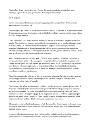 E esses olhos deram com os olhos que a fitavam do outro grupo, cintilaram mais forte, num 
relâmpago seguido de um grito, que a cortina do palanquim abafou logo.
Era de Eugênia.
Gabriel caiu sobre as almofadas do carro, a soluçar, enquanto os companheiros davam vivas ao 
cocheiro que chegava com o café.
Eugênia, depois que Gabriel se ausentou totalmente da casa dela, ia contando os dias pelos progressos 
da mágoa que a devorava. A melindrosa suscetibilidade do seu frágil organismo exigia, para o milagre 
da vida o milagre do amor.
Como toda a moça casta, sem o brilhante prestígio do ouro ou da beleza, fora sempre concentrada e 
retraída. Não dividia com outros os seus tímidos desgostos de donzela e as suas humildes decepções 
de menina pobre. Um como íntimo recato de orgulhosa fraqueza, associado ao pudor da sua 
imaculada inferioridade e ao decoro da sua virtude inútil, a faziam reprimir os soluços diante da 
família e das amigas, recalcando em segredo as lágrimas vencidas, que lhe subiam do coração e para o 
coração voltavam, sem que ninguém as visse ou enxugasse.
Nunca lhe ouviram a sombra de uma queixa. Todavia, na sua angelical credulidade, chegara a crer 
houvesse, no círculo ginástico da vida, alguma cousa entre os homens que não fosse egoísmo só e 
vaidade; chegou, pobre inocente! a supor que o fato de ser meiga, dócil, virtuosa e pura, lhe valeria o 
amor do moço pelo seu coração eleito; e, uma vez desiludida, a sua feminilidade, em lugar de 
expandir em flor o aroma dos vinte anos, fechou­se em botão para nunca mais rescender, vencida, 
como foram vencidas as suas lágrimas.
E também nunca mais lhe voltavam às faces as rosas, que a natureza aí lhe tinha posto, para atrair as 
asas dos beijos amorosos; nem aos olhos tampouco lhe voltaram as alegrias, com que dantes 
esperavam sorrindo o "Amo­te" sagrado.
Enfermou de todo. Afinal, a sua existência era já um caminhar seguro para a morte. O pai estalava de 
desespero, sentindo fugir­lhe irremissivelmente aquela vida estremecida, pouco a pouco, como um 
perfume que se evapora. Ela sorria, resignada. Estava cada vez mais abati da, mais fraca; parecia 
alimentar­se só com a muda preocupação da sua mágoa sem consolo. O pai levou­a a princípio para 
Santa Teresa, depois para o caminho da Tijuca, o médico, porém, à proporção que a moléstia subia, 
ordenou que fossem também subindo sempre, em busca da ares mais puros.
E lá iam eles, como um bando de foragidos, a fugir da morte. Só a doente parecia conformada com a 
situação, os mais se maldiziam e choravam. Ela sorria sempre, sempre triste, com o rosto levemente 
inclinado sobre o ombro.
Já quase se não distinguiam as suas falas, e só pelos olhos verdadeiramente se exprimia, que esses, 
como a estrelas, cada vez mais se acendiam à proporção que as trevas se aproximavam.
 