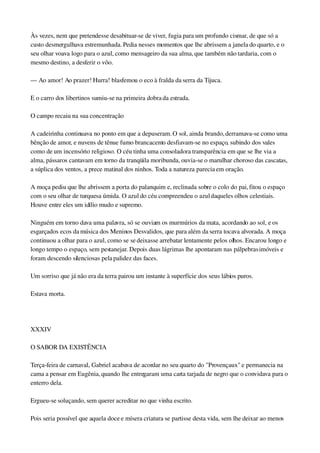 Às vezes, nem que pretendesse desabituar­se de viver, fugia para um profundo cismar, de que só a 
custo desmergulhava estremunhada. Pedia nesses momentos que lhe abrissem a janela do quarto, e o 
seu olhar voava logo para o azul, como mensageiro da sua alma, que também não tardaria, com o 
mesmo destino, a desferir o vôo.
— Ao amor! Ao prazer! Hurra! blasfemou o eco à fralda da serra da Tijuca.
E o carro dos libertinos sumiu­se na primeira dobra da estrada.
O campo recaiu na sua concentração
A cadeirinha continuava no ponto em que a depuseram. O sol, ainda brando, derramava­se como uma 
bênção de amor, e nuvens de tênue fumo brancacento desfiavam­se no espaço, subindo dos vales 
como de um incensório religioso. O céu tinha uma consoladora transparência em que se lhe via a 
alma, pássaros cantavam em torno da tranqüila moribunda, ouvia­se o marulhar choroso das cascatas, 
a súplica dos ventos, a prece matinal dos ninhos. Toda a natureza parecia em oração.
A moça pediu que lhe abrissem a porta do palanquim e, reclinada sobre o colo do pai, fitou o espaço 
com o seu olhar de turquesa úmida. O azul do céu compreendeu o azul daqueles olhos celestiais. 
Houve entre eles um idílio mudo e supremo.
Ninguém em torno dava uma palavra, só se ouviam os murmúrios da mata, acordando ao sol, e os 
esgarçados ecos da música dos Meninos Desvalidos, que para além da serra tocava alvorada. A moça 
continuou a olhar para o azul, como se se deixasse arrebatar lentamente pelos olhos. Encarou longo e 
longo tempo o espaço, sem pestanejar. Depois duas lágrimas lhe apontaram nas pálpebras imóveis e 
foram descendo silenciosas pela palidez das faces.
Um sorriso que já não era da terra pairou um instante à superfície dos seus lábios puros.
Estava morta.
 
XXXIV
O SABOR DA EXISTÊNCIA
Terça­feira de carnaval, Gabriel acabava de acordar no seu quarto do "Provençaux" e permanecia na 
cama a pensar em Eugênia, quando lhe entregaram uma carta tarjada de negro que o convidava para o 
enterro dela.
Ergueu­se soluçando, sem querer acreditar no que vinha escrito.
Pois seria possível que aquela doce e mísera criatura se partisse desta vida, sem lhe deixar ao menos 
 