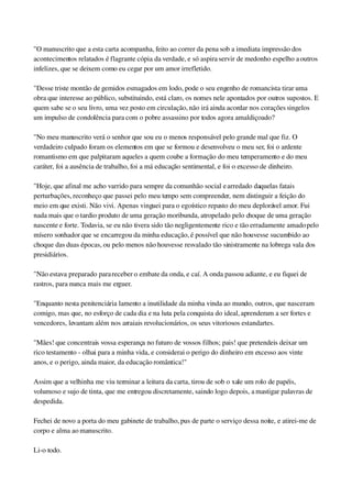 "O manuscrito que a esta carta acompanha, feito ao correr da pena sob a imediata impressão dos 
acontecimentos relatados é flagrante cópia da verdade, e só aspira servir de medonho espelho a outros 
infelizes, que se deixem como eu cegar por um amor irrefletido.
"Desse triste montão de gemidos esmagados em lodo, pode o seu engenho de romancista tirar uma 
obra que interesse ao público, substituindo, está claro, os nomes nele apontados por outros supostos. E 
quem sabe se o seu livro, uma vez posto em circulação, não irá ainda acordar nos corações singelos 
um impulso de condolência para com o pobre assassino por todos agora amaldiçoado?
"No meu manuscrito verá o senhor que sou eu o menos responsável pelo grande mal que fiz. O 
verdadeiro culpado foram os elementos em que se formou e desenvolveu o meu ser, foi o ardente 
romantismo em que palpitaram aqueles a quem coube a formação do meu temperamento e do meu 
caráter, foi a ausência de trabalho, foi a má educação sentimental, e foi o excesso de dinheiro.
"Hoje, que afinal me acho varrido para sempre da comunhão social e arredado daquelas fatais 
perturbações, reconheço que passei pelo meu tempo sem compreender, nem distinguir a feição do 
meio em que existi. Não vivi. Apenas vinguei para o egoístico repasto do meu deplorável amor. Fui 
nada mais que o tardio produto de uma geração moribunda, atropelado pelo choque de uma geração 
nascente e forte. Todavia, se eu não tivera sido tão negligentemente rico e tão erradamente amado pelo 
mísero sonhador que se encarregou da minha educação, é possível que não houvesse sucumbido ao 
choque das duas épocas, ou pelo menos não houvesse resvalado tão sinistramente na lobrega vala dos 
presidiários.
"Não estava preparado para receber o embate da onda, e caí. A onda passou adiante, e eu fiquei de 
rastros, para nunca mais me erguer.
"Enquanto nesta penitenciária lamento a inutilidade da minha vinda ao mundo, outros, que nasceram 
comigo, mas que, no esforço de cada dia e na luta pela conquista do ideal, aprenderam a ser fortes e 
vencedores, levantam além nos arraiais revolucionários, os seus vitoriosos estandartes.
"Mães! que concentrais vossa esperança no futuro de vossos filhos; pais! que pretendeis deixar um 
rico testamento ­ olhai para a minha vida, e considerai o perigo do dinheiro em excesso aos vinte 
anos, e o perigo, ainda maior, da educação romântica!"
Assim que a velhinha me viu terminar a leitura da carta, tirou de sob o xale um rolo de papéis, 
volumoso e sujo de tinta, que me entregou discretamente, saindo logo depois, a mastigar palavras de 
despedida.
Fechei de novo a porta do meu gabinete de trabalho, pus de parte o serviço dessa noite, e atirei­me de 
corpo e alma ao manuscrito.
Li­o todo.
 