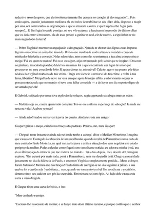 reduzir o novo desgosto, que ele involuntariamente lhe cravara no coração já tão magoado?... Pois 
então agora, quando justamente meditava ele os meios de reabilitar­se aos olhos dela, disposto a reagir 
por uma vez contra todas as degradações a que o arrastara a outra, é que Eugênia lhe fugia para 
sempre?... E lhe fugia levando consigo, no seu vôo externo, a lancinante impressão do último olhar 
que os dois entre si trocaram, ela de asas prestes a ganhar o azul, ele de rastros, a espolinhar­se no 
mais negro lodo da terra!
— Pobre Eugênia! murmurou arquejando o desgraçado. Nem de te chorar são dignas estas impuras 
lágrimas nascidas em antro tão imundo. Perdoa­me insultar­te ainda a branca memória com esta 
minha dor hipócrita e covarde. Nelas não creias, nem com elas se enterneça a tua alma compassiva e 
meiga! Fui eu quem te matou! Fui eu o teu algoz, anjo envenenado pelo amor que te inspirei! Desceste 
ao pântano, imaculada pomba; deletérios miasmas foi o que encontraste em lugar de amor que 
procuravas no meu coração de lobo. E agora choras tu, miserável! Cala­te, que o teu pranto põe feias 
nódoas na virginal mortalha da tua vítima! Traga em silêncio o remorso do teu crime, e volta à tua 
lama, libertino! Mergulha de novo na vasa em que agora bracejas aflito, e não levantes sequer o 
pensamento àquela que no mundo só teve uma falha cometida — a de haver um dia suposto digno de 
ser amado por ela!
E Gabriel, sufocado por uma nova explosão de soluços, rugiu apertando a cabeça entre as mãos:
— Maldito seja eu, contra quem tudo conspira! Foi­se­me a última esperança de salvação! Já nada me 
resta na vida! Acabou­se tudo!
— Ainda não! bradou numa voz à porta do quarto. Ainda te resta um amigo!
Gaspar! gritou o moço, caindo nos braços do padrasto. Perdoa­ me, meu Gaspar!
— Cheguei neste instante e ainda não sei onde tenho a cabeça! disse o Médico Misterioso. Imagina 
que estava em Cantagalo à cabeceira de um moribundo, quando recebi de Pernambuco uma carta de 
meu cunhado Paulo Mostella, na qual me participava a crítica situação dos seus negócios e o estado 
perigoso da mulher. Podes calcular como fiquei com semelhante notícia; eu adorava minha irmã, era 
ela o último laço da infância que me restava no mundo... Três dias depois, meu doente de Cantagalo 
expirou. Não esperei por mais nada, corri a Pernambuco, sem me despedir de ti. Chego a essa cidade 
justamente no dia da falência de Paulo, e encontro Virgínia completamente perdida... Meus esforços 
foram baldados! Morreu­me nos braços! Paulo tinha de entregar­se no dia seguinte à prisão, a sua 
quebra foi considerada fraudulenta... mas, quando no momento terrível lhe invadiram o escritório, 
deram com o seu cadáver aos pés da secretária. Envenenara­se com ópio. Ao lado dele estava esta 
carta a mim dirigida.
E Gaspar tirou uma carta do bolso, e leu:
"Meu cunhado e amigo.
"Escrevo­lhe na ocasião de morrer, e se lanço mão deste último recurso, é porque confio que o senhor 
 