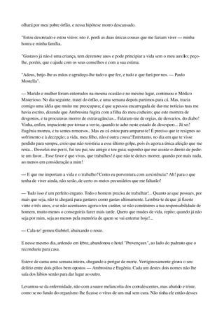 olhará por meu pobre órfão, e nessa hipótese morro descansado.
"Estou desonrado e estou viúvo; isto é, perdi as duas únicas cousas que me faziam viver — minha 
honra e minha família.
"Gustavo já não é uma criança, tem dezenove anos e pode principiar a vida sem o meu auxílio; peço­
lhe, porém, que o ajude com os seus conselhos e com a sua estima.
"Adeus, beijo­lhe as mãos e agradeço­lhe tudo o que fez, e tudo o que fará por nos. — Paulo 
Mostella".
— Marido e mulher foram enterrados na mesma ocasião e no mesmo lugar, continuou o Médico 
Misterioso. No dia seguinte, tratei do órfão, e uma semana depois partimos para cá. Mas, trazia 
comigo uma idéia que muito me preocupava; é que a pessoa encarregada de dar­me notícias tuas me 
havia escrito, dizendo que Ambrosina fugira com a filha do meu cocheiro; que este morrera de 
desgostos, e tu procuravas morrer de extravagâncias... Falaram­me de orgias, de desvarios, do diabo! 
Vinha, enfim, impaciente por tornar a ver­te, quando te acho neste estado de desespero... Já sei! 
Eugênia morreu, e tu sentes remorsos.. Mas eu cá estou para amparar­te! É preciso que te resignes ao 
sofrimento e à decepção; a vida, meu filho, não é outra cousa! Entretanto, no dia em que te visse 
perdido para sempre, creio que não resistiria a esse último golpe, pois és agora a única afeição que me 
resta... Desvelei­me por ti, fui teu pai, teu amigo e teu guia; suponho que me assiste o direito de pedir­
te um favor... Esse favor é que vivas, que trabalhes! é que não te deixes morrer, quando por mais nada, 
ao menos em consideração a mim!
— E que me importam a vida e o trabalho? Conto eu porventura com a existência? Ah! para o que 
tenha de viver ainda, não serão, de certo os meios pecuniários que me faltarão!
— Tudo isso é um perfeito engano. Todo o homem precisa de trabalhar!... Quanto ao que possues, por 
mais que seja, não te chegará para gastares como gastas ultimamente. Lembra­te de que já fizeste 
vinte e três anos, e se não acentuares agora o teu caráter, se não constituires a tua responsabilidade de 
homem, muito menos o conseguirás fazer mais tarde. Quero que mudes de vida, repito; quando já não 
seja por mim, seja ao menos pela memória de quem se vai enterrar hoje!...
— Cala­te! gemeu Gabriel, abaixando o rosto.
E nesse mesmo dia, ardendo em febre, abandonou o hotel "Provençaux", ao lado do padrasto que o 
reconduziu para casa.
Esteve de cama uma semana inteira, chegando a perigar de morte. Vertiginosamente girava o seu 
delírio entre dois pólos bem opostos — Ambrosina e Eugênia. Cada um destes dois nomes não lhe 
saía dos lábios senão para dar lugar ao outro.
Levantou­se da enfermidade, não com a suave melancolia dos convalescentes, mas abatido e triste, 
como se no fundo do organismo lhe ficasse o vírus de um mal sem cura. Não tinha ele então desses 
 