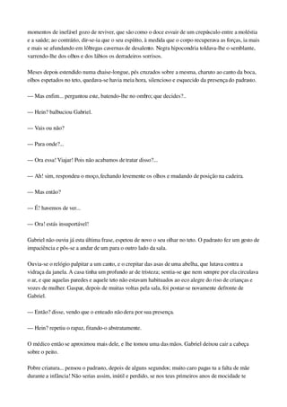 momentos de inefável gozo de reviver, que são como o doce esvair de um crepúsculo entre a moléstia 
e a saúde; ao contrário, dir­se­ia que o seu espírito, à medida que o corpo recuperava as forças, ia mais 
e mais se afundando em lôbregas cavernas de desalento. Negra hipocondria toldava­lhe o semblante, 
varrendo­lhe dos olhos e dos lábios os derradeiros sorrisos.
Meses depois estendido numa chaise­longue, pés cruzados sobre a mesma, charuto ao canto da boca, 
olhos espetados no teto, quedava­se havia meia hora, silencioso e esquecido da presença do padrasto.
— Mas enfim... perguntou este, batendo­lhe no ombro; que decides?..
— Hein? balbuciou Gabriel.
— Vais ou não?
— Para onde?...
— Ora essa! Viajar! Pois não acabamos de tratar disso?...
— Ah! sim, respondeu o moço, fechando levemente os olhos e mudando de posição na cadeira.
— Mas então?
— É! havemos de ver...
— Ora! estás insuportável!
Gabriel não ouviu já esta última frase, espetou de novo o seu olhar no teto. O padrasto fez um gesto de 
impaciência e pôs­se a andar de um para o outro lado da sala.
Ouvia­se o relógio palpitar a um canto, e o crepitar das asas de uma abelha, que lutava contra a 
vidraça da janela. A casa tinha um profundo ar de tristeza; sentia­se que nem sempre por ela circulava 
o ar, e que aquelas paredes e aquele teto não estavam habituados ao eco alegre do riso de crianças e 
vozes de mulher. Gaspar, depois de muitas voltas pela sala, foi postar­se novamente defronte de 
Gabriel.
— Então? disse, vendo que o enteado não dera por sua presença.
— Hein? repetiu o rapaz, fitando­o abstratamente.
O médico então se aproximou mais dele, e lhe tomou uma das mãos. Gabriel deixou cair a cabeça 
sobre o peito.
Pobre criatura... pensou o padrasto, depois de alguns segundos; muito caro pagas tu a falta de mãe 
durante a infância! Não serias assim, inútil e perdido, se nos teus primeiros anos de mocidade te 
 
