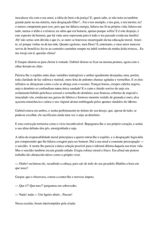 inoculasse ela com o seu amor, a idéia do bem e da justiça! E, quem sabe, se não teria eu também 
grande parte na tua miséria, meu desgraçado filho?... Fui o teu exemplo, o teu guia, o teu mestre; eu! 
o menos competente para isso, pois que me faltava energia, faltava­me fé na própria vida; faltava­me 
tudo, menos o tédio e a tristeza; eu sabia que era homem, apenas porque sofria! E é este despojo, é 
este espectro de homem, que há vinte anos representa para ti todo o teu passado e toda tua família! 
Ah! não serias sem dúvida o que és, se outro se houvesse encarregado da tua educação moral. Amei­
te, só porque vinhas tu de tua mãe. Quanto egoísmo, meu Deus! E, entretanto, o meu amor nunca te 
serviu de benefício, fez­te ao contrário caminhar sempre na inútil sombra da minha árida tristeza... Eu 
me revejo em ti, querida vítima!
E Gaspar afastou­se para chorar à vontade. Gabriel deixou­se ficar na mesma postura, agora com o 
olhar ferrado no chão.
Pairava­lhe o espírito entre duas vastidões inatingíveis e ambas igualmente desejadas; uma, porém, 
toda claridade de luz sidérea e matinal, outra feita de ardentes chamas agitadas e vermelhas. E os dois 
infinitos se abraçavam como o céu se abraça com o oceano. Tranças louras, crespos cabelos negros, 
anjo e demônio se confundiam numa única saudade! E o casto e tímido sorriso do anjo era 
avidamente bebido pela boca sensual e vermelha do demônio; asas brancas, cobertas de nupcial e 
imaculado véu, estalavam nas garras do lúbrico e formoso monstro vestido de granada e ouro; alva 
açucena emurchecia e calava o seu virginal aroma embriagada pelos quentes sândalos do inferno.
Gabriel estava em ambos, e sentia perfeitamente no íntimo do seu desejo, que, apesar de tudo, se 
pudesse escolher, ele sacrificaria ainda uma vez o anjo ao demônio.
E esta convicção torturava como o vício inconfessável. Repugnava­lhe o seu próprio coração, e sentia 
a sua alma debaixo dos pés, envergonhada e suja.
A idéia da responsabilidade moral principiava a querer entrar­lhe o espírito, e o desgraçado fugia dela 
por compreender que lhe faltava coragem para ser homem. Daí a sua atual e constante preocupação — 
o suicídio. A morte lhe parecia a única solução possível para o infernal dilema daquela sua triste vida. 
Mas o suicídio também era um grande enfado. Exigia esforço moral e físico. Era afinal um penoso 
trabalho tão aborrecido talvez como o próprio viver.
— Diabo! exclamou ele, sacudindo a cabeça, para sair de todo do seu pesadelo. Maldita a hora em 
que nasci!
Gaspar, que o observava, correu a conter­lhe o nervoso ímpeto.
— Que é?! Que tens?! perguntou em sobressalto.
— Nada! nada — Um ligeiro abalo... Passou!
Nessa ocasião, foram interrompidos pela criada:
 