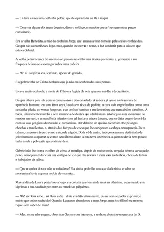 — Lá fora estava uma velhinha pobre, que desejava falar ao Dr. Gaspar.
— Deve ser algum dos meus doentes, disse o médico, e mandou que a fizessem entrar para o 
consultório.
Era a velha Benedita, a mãe do cocheiro Jorge, que andava a tirar esmolas pelas casas conhecidas. 
Gaspar não a reconheceu logo, mas, quando lhe ouviu o nome, a fez conduzir para a sala em que 
estava Gabriel.
A velha pediu licença de assentar­se, pousou no chão uma trouxa que trazia, e, gemendo a sua 
fraqueza deixou­se escorregar sobre uma cadeira.
— Ai! ai! suspirou ela, sorrindo, apesar do gemido.
E a pobrezinha de Cristo declarou que já não era senhora das suas pernas.
Estava muito acabada; a morte do filho e a fugida da neta apressaram­lhe a decrepitude.
Gaspar olhava para ela com ar compassivo e desconsolado. A mísera já quase nada restava de 
aparência humana; era uma fruta seca, lavada em risos de pedinte, a cara toda engrelhadina como uma 
castanha pilada, as ventas fungosas, e as orelhas bambas e em dependura que nem abalos tortulhos. A 
boca, inteiramente murcha e sem memória de dentes que a habitaram, não largava um só instante de 
remoer em seco, e a mandíbula inferior com tal ânsia se atirava à outra, que se diria querer devorá­la 
com as suas gengivas desbotadas e carcomidas. Por debaixo do queixo escorriam­lhe pelangas 
chochas e macilentas, e, através das farripas de coco que lhe ouriçavam a cabeça, transparecia­lhe o 
crânio, casposo e áspero como casco de cágado. Doía vê­la assim, indecorosamente desfeitiada de 
jeito humano, a agarrar­se com o seu último alento a esta terra onzeneira, a quem todavia bem pouco 
tinha ainda a pobrezita que restituir de si.
Gabriel não lhe tirava os olhos de cima. A mendiga, depois de muito tossir, vergada sobre a carcaça do 
peito, começou a falar com um vestígio de voz que lhe restava. Eram sons roufenhos, cheios de falhas 
e babujados de saliva.
— Que o senhor doutor não se enfadasse! Ela vinha pedir­lhe uma caridadezinha, e saber se 
porventura havia alguma notícia de sua neta...
Mas a idéia de Laura perturbou­a logo, e a coitada apertou ainda mais os olhinhos, espremendo em 
lágrimas a sua saudade por entre as remelosas pálpebras.
— Ah! só Deus sabe... só Deus sabe... dizia ela dificultosamente, quase sem se poder exprimir; o 
muito que tenho padecido! Quando Laura nos abandonou e meu Jorge, meu rico filho! me morreu, 
fiquei sem saber de mim!
— Mas, se me não engano, observou Gaspar com interesse, a senhora aboletou­se em casa de D. 
 