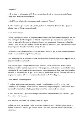 Genoveva e...
— É verdade! eu fui para casa de D. Genoveva; mas é que depois as cousas mudaram de figura... 
Desde que o Alfredo perdeu o emprego...
— Quê? Pois o Alfredo não continua empregado em casa do Windsor?
A velha sustentava que não; não sabia, porém, explicar os pormenores desse fato. Só o que podia 
afiançar é que o Alfredo estava muito mal.
E com efeito assim era.
Durante a moléstia de Eugênia, já o amante de Genoveva se queixava do peito e da garganta, mas não 
tinha ânimo para abandonar o patrão na delicada conjuntura em que este se achava. Agravaram­se, 
porém os seus incômodos, e viu­se Alfredo obrigado a não sair da cama. Por essa época, Eugênia 
faleceu, e o pai, inconsolável resolveu retirar­se do comércio brasileiro, e partir com o resto da família 
para a Inglaterra, donde lhe propunham arranjo de vida.
Ora, entre Alfredo e o sócio restante na casa, havia uma velha rixa, que de muito teria lançado aquele 
no olho da rua, se não fora a proteção do Windsor.
Uma vez retirado este da sociedade, Alfredo, ainda de cama, recebeu a despedida do emprego com o 
pequeno saldo de seus ordenados.
Principiou então para ele e para Genoveva uma existência toda de dificuldades. A botica pedia 
dinheiro, a moléstia queria dieta, e os recursos não chegavam. A mulher atirou­se ao trabalho, tomou 
encomendas de roupa para lavar, lavou com talento, com coragem e com alma; o que aliás, nada é de 
estranhar, se nos lembrarmos de que a avó da viúva do comendador Moscoso, conforme dizia esta ao 
próprio marido, tinha sido no seu tempo a melhor lavadeira do Rocio Pequeno.
Quem puxa aos seus não degenera.
E, ou fosse por atavismo, ou porque a necessidade é o melhor mestre de ofício, o certo é, que 
Genoveva, a esfregar roupa, agüentava a casa, mantinha no colégio uma pupila, com quem em breve 
travará o leitor muito boas relações, e acudia com remédios à moléstia do seu homem.
A velha Benedita, essa é que tivesse santa paciência, mas o tempo não estava para caridade!... Que 
fosse bater a outra freguesia!...
E ela obedeceu, coitadinha! E lá foi bater à porta de Gaspar.
— Descanse, disse este, quando a velha terminou o seu longo aranzel. Não é necessário que peça 
esmola; recolha­se cá em casa, que nada lhe faltará. Olhe! entre, e a criada lhe dará um cômodo. Vá, 
vá entrando.
 